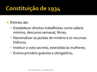 

Inovou ao:
 Estabelecer direitos trabalhistas como salário

mínimo, descanso semanal, férias;
 Nacionalizar as jazidas de minério e os recursos
hídricos;
 Instituir o voto secreto, estendido às mulheres;
 Ensino primário gratuito e obrigatório;

Prof. Elton Zanoni - www.elton.pro.br

 