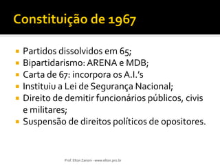 








Partidos dissolvidos em 65;
Bipartidarismo: ARENA e MDB;
Carta de 67: incorpora os A.I.’s
Instituiu a Lei de Segurança Nacional;
Direito de demitir funcionários públicos, civis
e militares;
Suspensão de direitos políticos de opositores.

Prof. Elton Zanoni - www.elton.pro.br

 
