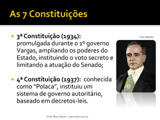 

3ª Constituição (1934):
promulgada durante o 1º governo
Vargas, ampliando os poderes do
Estado, instituindo o voto secreto e
limitando a atuação do Senado;



4ª Constituição (1937): conhecida
como “Polaca”, instituiu um
sistema de governo autoritário,
baseado em decretos-leis.
Prof. Elton Zanoni - www.elton.pro.br

Fonte: Wikipedia

 
