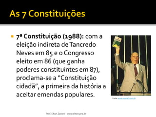 

7ª Constituição (1988): com a
eleição indireta de Tancredo
Neves em 85 e o Congresso
eleito em 86 (que ganha
poderes constituintes em 87),
proclama-se a “Constituição
cidadã”, a primeira da história a
aceitar emendas populares.
Prof. Elton Zanoni - www.elton.pro.br

Fonte: www.osarrafo.com.br

 