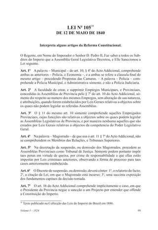 99Volume I – 1824
LEI No
10538
DE 12 DE MAIO DE 1840
Interpreta alguns artigos da Reforma Constitucional.
O Regente, em Nome do Imperador o Senhor D. Pedro II, Faz saber a todos os Sub-
ditos do Imperio que a Assembléa Geral Legislativa Decretou, e Elle Sanccionou a
Lei seguinte.
Art. 1o
  A palavra – Municipal – do art. 10, § 4o
do Acto Addicional, comprehende
ambas as anteriores – Policia, e Economia –, e a ambas se refere a clausula final do
mesmo artigo – precedendo Propostas das Camaras. – A palavra – Policia – com-
prehende a Policia Municipal, e Administrativa sómente, e não a Policia Judiciaria.
Art. 2o
  A faculdade de crear, e supprimir Empregos Municipaes, e Provinciaes,
concedidas ás Assembléas de Provincia pelo § 7o
do art. 10 do Acto Addicional, só-
mente diz respeito ao numero dos mesmos Empregos, sem alteração da sua natureza,
e attribuições, quando forem estabelecidos por Leis Geraes relativas a objectos sobre
os quaes não podem legislar as referidas Assembléas.
Art. 3o
  O § 11 do mesmo art. 10 sómente comprehende aquelles Empregados
Provinciaes, cujas funcções são relativas a objectos sobre os quaes podem legislar
as Assembléas Legislativas de Provincia, e por maneira nenhuma aquelles que são
creados por Leis Gerais relativas a objectos da competencia do Poder Legislativo
Geral.
Art. 4o
  Na palavra – Magistrado – de que usa o art. 11 § 7o
do Acto Addicional, não
se comprehendem os Membros das Relações, e Tribunaes Superiores.
Art. 5o
  Na decretação da suspensão, ou demissão dos Magistrados, procedem as
Assembléas Provinciaes como Tribunal de Justiça. Sómente podem portanto impôr
taes penas em virtude de queixa, por crime de responsabilidade a que ellas estão
impostas por Leis criminaes anteriores, observando a fórma de processo para taes
casos anteriormente estabelecida.
Art. 6o
  O Decreto de suspensão, ou demissão, deverá cônter: 1o
, o relatorio do facto;
2o
, a citação da Lei, em que o Magistrado está incurso; 3o
, uma succinta exposição
dos fundamentos capitaes da decisão tomada.
Art. 7o
  O art. 16 do Acto Addicional comprehende implicitamente o caso, em que
o Presidente da Provincia negue a sancção a um Projecto por entender que offende
a Constituição do Imperio.
38
Texto publicado na Collecção das Leis do Imperio do Brazil em 1886.
 