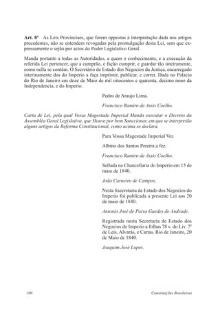 100 Constituições Brasileiras
Art. 8o
  As Leis Provinciaes, que forem oppostas á interpretação dada nos artigos
precedentes, não se entendem revogadas pela promulgação desta Lei, sem que ex-
pressamente o sejão por actos do Poder Legislativo Geral.
Manda portanto a todas as Autoridades, a quem o conhecimento, e a execução da
referida Lei pertencer, que a cumprão, e fação cumprir, e guardar tão inteiramente,
como nella se contêm. O Secretário de Estado dos Negocios da Justiça, encarregado
interinamente dos do Imperio a faça imprimir, publicar, e correr. Dada no Palacio
do Rio de Janeiro em doze de Maio de mil oitocentos e quarenta, decimo nono da
Independencia, e do Imperio.
Pedro de Araujo Lima.
Francisco Ramiro de Assis Coelho.
Carta de Lei, pela qual Vossa Magestade Imperial Manda executar o Decreto da
Assembléa Geral Legislativa, que Houve por bem Sanccionar, em que se interpretão
alguns artigos da Reforma Constitucional, como acima se declara.
Para Vossa Magestade Imperial Ver.
Albino dos Santos Pereira a fez.
Francisco Ramiro de Assis Coelho.
Sellada na Chancellaria do Imperio em 15 de
maio de 1840.
João Carneiro de Campos.
Nesta Ssecretaria de Estado dos Negocios do
Imperio foi publicada a presente Lei aos 20
de maio de 1840.
Antonio José de Paiva Guedes de Andrade.
Registrada nesta Secretaria de Estado dos
Negocios do Imperio a folhas 78 v. do Liv. 7o
de Leis, Alvarás, e Cartas. Rio de Janeiro, 20
de Maio de 1840.
Joaquim José Lopes.
 