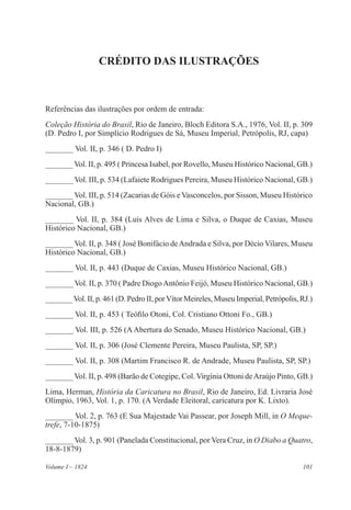 101Volume I – 1824
CRÉDITO DAS ILUSTRAÇÕES
Referências das ilustrações por ordem de entrada:
Coleção História do Brasil, Rio de Janeiro, Bloch Editora S.A., 1976, Vol. II, p. 309
(D. Pedro I, por Simplício Rodrigues de Sá, Museu Imperial, Petrópolis, RJ, capa)
_______ Vol. II, p. 346 ( D. Pedro I)
_______ Vol. II, p. 495 ( Princesa Isabel, por Rovello, Museu Histórico Nacional, GB.)
_______ Vol. III, p. 534 (Lafaiete Rodrigues Pereira, Museu Histórico Nacional, GB.)
_______ Vol. III, p. 514 (Zacarias de Góis e Vasconcelos, por Sisson, Museu Histórico
Nacional, GB.)
_______ Vol. II, p. 384 (Luís Alves de Lima e Silva, o Duque de Caxias, Museu
Histórico Nacional, GB.)
_______ Vol. II, p. 348 ( José Bonifácio deAndrada e Silva, por Décio Vilares, Museu
Histórico Nacional, GB.)
_______ Vol. II, p. 443 (Duque de Caxias, Museu Histórico Nacional, GB.)
_______ Vol. II, p. 370 ( Padre DiogoAntônio Feijó, Museu Histórico Nacional, GB.)
_______Vol. II, p. 461 (D. Pedro II, porVítor Meireles, Museu Imperial, Petrópolis, RJ.)
_______ Vol. II, p. 453 ( Teófilo Otoni, Col. Cristiano Ottoni Fo., GB.)
_______ Vol. III, p. 526 (AAbertura do Senado, Museu Histórico Nacional, GB.)
_______ Vol. II, p. 306 (José Clemente Pereira, Museu Paulista, SP, SP.)
_______ Vol. II, p. 308 (Martim Francisco R. de Andrade, Museu Paulista, SP, SP.)
_______ Vol. II, p. 498 (Barão de Cotegipe, Col. Virgínia Ottoni deAraújo Pinto, GB.)
Lima, Herman, História da Caricatura no Brasil, Rio de Janeiro, Ed. Livraria José
Olímpio, 1963, Vol. 1, p. 170. (A Verdade Eleitoral, caricatura por K. Lixto).
_______ Vol. 2, p. 763 (E Sua Majestade Vai Passear, por Joseph Mill, in O Meque-
trefe, 7-10-1875)
_______ Vol. 3, p. 901 (Panelada Constitucional, por Vera Cruz, in O Diabo a Quatro,
18-8-1879)
 