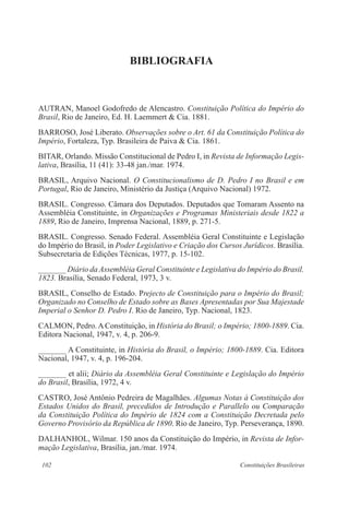 102 Constituições Brasileiras
BIBLIOGRAFIA
AUTRAN, Manoel Godofredo de Alencastro. Constituição Política do Império do
Brasil, Rio de Janeiro, Ed. H. Laemmert & Cia. 1881.
BARROSO, José Liberato. Observações sobre o Art. 61 da Constituição Política do
Império, Fortaleza, Typ. Brasileira de Paiva & Cia. 1861.
BITAR, Orlando. Missão Constitucional de Pedro I, in Revista de Informação Legis-
lativa, Brasília, 11 (41): 33-48 jan./mar. 1974.
BRASIL, Arquivo Nacional. O Constitucionalismo de D. Pedro I no Brasil e em
Portugal, Rio de Janeiro, Ministério da Justiça (Arquivo Nacional) 1972.
BRASIL. Congresso. Câmara dos Deputados. Deputados que Tomaram Assento na
Assembléia Constituinte, in Organizações e Programas Ministeriais desde 1822 a
1889, Rio de Janeiro, Imprensa Nacional, 1889, p. 271-5.
BRASIL. Congresso. Senado Federal. Assembléia Geral Constituinte e Legislação
do Império do Brasil, in Poder Legislativo e Criação dos Cursos Jurídicos. Brasília.
Subsecretaria de Edições Técnicas, 1977, p. 15-102.
_______ Diário da Assembléia Geral Constituinte e Legislativa do Império do Brasil.
1823. Brasília, Senado Federal, 1973, 3 v.
BRASIL, Conselho de Estado. Prejecto de Constituição para o Império do Brasil;
Organizado no Conselho de Estado sobre as Bases Apresentadas por Sua Majestade
Imperial o Senhor D. Pedro I. Rio de Janeiro, Typ. Nacional, 1823.
CALMON, Pedro.AConstituição, in História do Brasil; o Império; 1800-1889. Cia.
Editora Nacional, 1947, v. 4, p. 206-9.
_______ A Constituinte, in História do Brasil, o Império; 1800-1889. Cia. Editora
Nacional, 1947, v. 4, p. 196-204.
_______ et alii; Diário da Assembléia Geral Constituinte e Legislação do Império
do Brasil, Brasília, 1972, 4 v.
CASTRO, José Antônio Pedreira de Magalhães. Algumas Notas à Constituição dos
Estados Unidos do Brasil, precedidos de Introdução e Parallelo ou Comparação
da Constituição Política do Império de 1824 com a Constituição Decretada pelo
Governo Provisório da República de 1890. Rio de Janeiro, Typ. Perseverança, 1890.
DALHANHOL, Wilmar. 150 anos da Constituição do Império, in Revista de Infor-
mação Legislativa, Brasília, jan./mar. 1974.
 
