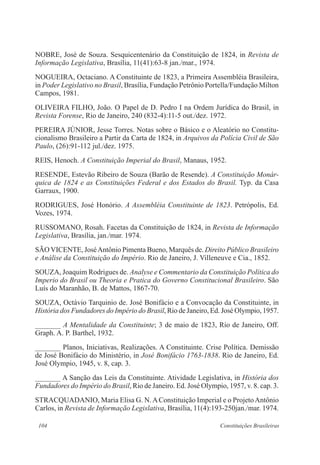 104 Constituições Brasileiras
NOBRE, José de Souza. Sesquicentenário da Constituição de 1824, in Revista de
Informação Legislativa, Brasília, 11(41):63-8 jan./mar., 1974.
NOGUEIRA, Octaciano. A Constituinte de 1823, a Primeira Assembléia Brasileira,
in Poder Legislativo no Brasil, Brasília, Fundação Petrônio Portella/Fundação Milton
Campos, 1981.
OLIVEIRA FILHO, João. O Papel de D. Pedro I na Ordem Jurídica do Brasil, in
Revista Forense, Rio de Janeiro, 240 (832-4):11-5 out./dez. 1972.
PEREIRA JÚNIOR, Jesse Torres. Notas sobre o Básico e o Aleatório no Constitu-
cionalismo Brasileiro a Partir da Carta de 1824, in Arquivos da Polícia Civil de São
Paulo, (26):91-112 jul./dez. 1975.
REIS, Henoch. A Constituição Imperial do Brasil, Manaus, 1952.
RESENDE, Estevão Ribeiro de Souza (Barão de Resende). A Constituição Monár-
quica de 1824 e as Constituições Federal e dos Estados do Brasil. Typ. da Casa
Garraux, 1900.
RODRIGUES, José Honório. A Assembléia Constituinte de 1823. Petrópolis, Ed.
Vozes, 1974.
RUSSOMANO, Rosah. Facetas da Constituição de 1824, in Revista de Informação
Legislativa, Brasília, jan./mar. 1974.
SÃO VICENTE, JoséAntônio Pimenta Bueno, Marquês de. Direito Público Brasileiro
e Análise da Constituição do Império. Rio de Janeiro, J. Villeneuve e Cia., 1852.
SOUZA, Joaquim Rodrigues de. Analyse e Commentario da Constituição Política do
Imperio do Brasil ou Theoria e Pratica do Governo Constitucional Brasileiro. São
Luís do Maranhão, B. de Mattos, 1867-70.
SOUZA, Octávio Tarquinio de. José Bonifácio e a Convocação da Constituinte, in
História dos Fundadores do Império do Brasil, Rio de Janeiro, Ed. José Olympio, 1957.
_______ A Mentalidade da Constituinte; 3 de maio de 1823, Rio de Janeiro, Off.
Graph. A. P. Barthel, 1932.
_______ Planos, Iniciativas, Realizações. A Constituinte. Crise Política. Demissão
de José Bonifácio do Ministério, in José Bonifácio 1763-1838. Rio de Janeiro, Ed.
José Olympio, 1945, v. 8, cap. 3.
_______ A Sanção das Leis da Constituinte. Atividade Legislativa, in História dos
Fundadores do Império do Brasil, Rio de Janeiro. Ed. José Olympio, 1957, v. 8. cap. 3.
STRACQUADANIO, Maria Elisa G. N.AConstituição Imperial e o ProjetoAntônio
Carlos, in Revista de Informação Legislativa, Brasília, 11(4):193-250jan./mar. 1974.
 