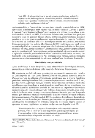 11Volume I – 1824
“Art. 178 – É só constitucional o que diz respeito aos limites e atribuições
respectivas dos poderes políticos, e aos direitos políticos e individuais dos ci-
dadãos; tudo o que não é constitucional pode ser alterado, sem as formalidades
referidas, pelas legislaturas ordinárias.”
Assim concebida, a Constituição, com sua única emenda, o Ato Adicional de 1834,
serviu tanto às monarquias de D. Pedro I e de seu filho e sucessor D. Pedro II quanto
à chamada “experiência republicana”, representada pelo período regencial que se es-
tende do Sete deAbril, em 1831, à Maioridade do Imperador, em 1840. Sem que fosse
necessário tocar em qualquer de seus artigos, instituiu-se, embora nela não estivesse
prevista, a praxe do governo parlamentar, a partir da criação do cargo de Presidente
do Conselho de Ministros, em 1847, por simples decreto do Executivo. Da mesma
forma, passamos do voto indireto à Lei Saraiva, de 1881, matéria que, por sinal, gerou
memorável polêmica, exatamente porque a escolha do sistema de eleição em dois graus,
instituído em 1822, para a escolha dos Constituintes de 1823, constava expressamente
do texto constitucional. Experimentamos o sistema distrital, alteramos sensivelmente
a legislação eleitoral e, mantendo intocada a Constituição, realizamos, em suma, vir-
tualmente, todas as mudanças que o País conheceu nesse período, sem que ninguém
pensasse ou sentisse necessidade de reformar a velha Carta, de 65 anos de duração.
Plasticidade e adaptabilidade
A sua plasticidade e, mais do que isso, a sua adaptabilidade às condições políticas,
econômicas e culturais da época estão razoável e fartamente documentadas.
Há, no entanto, um dado relevante que não pode ser esquecido no exame das virtudes
da Carta Imperial de 1824. Como lembrou Afonso Celso, em seu livro Oito Anos de
Parlamento,3
era tão plástica a Constituição monárquica que a própria República
poderia ter sido implantada no País com uma simples emenda constitucional. E isso,
por duas razões.Aprimeira é que, ao contrário do que passou a ser tradição nas Cartas
republicanas, que impediam, e ainda impedem, modificar a forma republicana e o
sistema federativo por meio de emenda, a Constituição do Império não estabelecia
restrições ao poder constituinte derivado. Todos os dispositivos, portanto, eram refor-
máveis, inclusive o que consagrava a monarquia como forma de governo. A segunda
razão é que, embora as emendas constitucionais tivessem o mesmo rito de lei ordinária
(como ocorreu com o Ato Adicional de 1834) e, portanto, dependessem da sanção do
Imperador, no caso de mudança da forma de governo, como em qualquer outra matéria
constitucional reformada por lei ordinária, não podia o Monarca negar a sanção, se
aprovada por duas Legislaturas seguintes, em face do que dispunha o art. 65:
“Esta denegação (isto é, a negativa da sanção) tem efeito suspensivo somente,
pelo que, todas as vezes que as duas Legislaturas que se seguirem àquela que
tiver aprovado o projeto tornarem sucessivamente a apresentá-la nos termos,
entender-se-á que o Imperador tem dado a sua sanção.”
3
FIGUEIREDO, Afonso Celso de Assis. Oito anos de Parlamento; Brasília, DF. Ed. UnB, 2a
ed., 1983, p. 37.
 