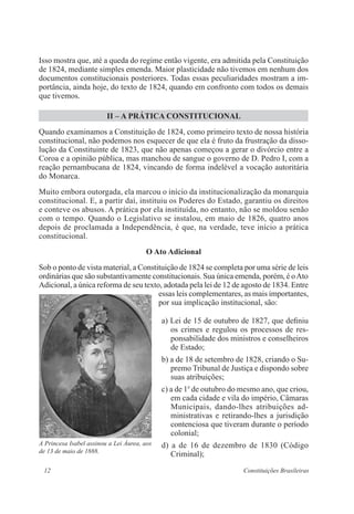 12 Constituições Brasileiras
Isso mostra que, até a queda do regime então vigente, era admitida pela Constituição
de 1824, mediante simples emenda. Maior plasticidade não tivemos em nenhum dos
documentos constitucionais posteriores. Todas essas peculiaridades mostram a im-
portância, ainda hoje, do texto de 1824, quando em confronto com todos os demais
que tivemos.
II – A PRÁTICA CONSTITUCIONAL
Quando examinamos a Constituição de 1824, como primeiro texto de nossa história
constitucional, não podemos nos esquecer de que ela é fruto da frustração da disso-
lução da Constituinte de 1823, que não apenas começou a gerar o divórcio entre a
Coroa e a opinião pública, mas manchou de sangue o governo de D. Pedro I, com a
reação pernambucana de 1824, vincando de forma indelével a vocação autoritária
do Monarca.
Muito embora outorgada, ela marcou o início da institucionalização da monarquia
constitucional. E, a partir daí, instituiu os Poderes do Estado, garantiu os direitos
e conteve os abusos. A prática por ela instituída, no entanto, não se moldou senão
com o tempo. Quando o Legislativo se instalou, em maio de 1826, quatro anos
depois de proclamada a Independência, é que, na verdade, teve início a prática
constitucional.
O Ato Adicional
Sob o ponto de vista material, a Constituição de 1824 se completa por uma série de leis
ordinárias que são substantivamente constitucionais. Sua única emenda, porém, é oAto
Adicional, a única reforma de seu texto, adotada pela lei de 12 de agosto de 1834. Entre
essas leis complementares, as mais importantes,
por sua implicação institucional, são:
a) Lei de 15 de outubro de 1827, que definiu
os crimes e regulou os processos de res-
ponsabilidade dos ministros e conselheiros
de Estado;
b) a de 18 de setembro de 1828, criando o Su-
premo Tribunal de Justiça e dispondo sobre
suas atribuições;
c) a de 1o
de outubro do mesmo ano, que criou,
em cada cidade e vila do império, Câmaras
Municipais, dando-lhes atribuições ad-
ministrativas e retirando-lhes a jurisdição
contenciosa que tiveram durante o período
colonial;
d) a de 16 de dezembro de 1830 (Código
Criminal);
A Princesa Isabel assinou a Lei Áurea, aos
de 13 de maio de 1888.
 