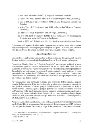 13Volume I – 1824
e) a de 20 de novembro de 1832 (Código de Processo Criminal);
f) a de no
105, de 12 de maio 1840 (Lei de interpretação do Ato Adicional);
g) a de no
234, de 23 de novembro de 1841 (criação do segundo Conselho de
Estado);
h) a de no
261, de 3 de dezembro de 1841 (reforma do Código de Processo
Criminal);
i) a de no
556, de 25 de junho de 1850 (Código Comercial);
j) a de no
601, de 18 de setembro de 1850 (Lei de Terras), que pôs fim ao regime
dominial, que vinha da Colônia; e, finalmente,
l) a de no
3.029, de 9 de janeiro de 1881 (Lei Saraiva), que instituiu o voto direto.
É claro que, sob o ponto de vista social e econômico, nenhuma outra lei teve maior
importância jurídica, na configuração do regime, do que a Lei Áurea, que coroou a
obra de construção do Estado nacional, muito embora, já no fim do Império.
A prática parlamentar
Se essas leis completam juridicamente a institucionalização do regime, sob o ponto
de vista político a construção do Estado brasileiro se deve à prática parlamentar.
Como frisa Oliveira Lima em O Império Brasileiro4
, a monarquia no Brasil acha-se
estreitamente ligada ao sistema parlamentar e foi até no século XIX, sem falar na
Inglaterra, alma mater do regime representativo e, “não obstante defeitos procedentes
das deficiências políticas do meio, uma de suas expressões mais legítimas e, pode
mesmo dizer-se, mais felizes”. É claro que, como ele mesmo assinala, “o nosso par-
lamentarismo foi, entretanto, mais uma lenta conquista do espírito público do que
um resultado do direito escrito”.5
Na verdade, mais uma imposição política e uma concessão do Imperador do que um
preceito da Constituição. Esta, ao contrário, não só não o autorizava como, na doutrina
e na prática, vedava-o. Primeiro, porque fazia independer o Executivo da maioria
parlamentar na Câmara; segundo porque, por meio do Poder Moderador, concedia
ao Monarca o poder de, livremente, nomear e demitir os seus ministros, e, terceiro,
porque condicionava a dissolução da Câmara não às conveniências políticas do go-
verno mas, sim, aos casos “em que o exigir a salvação do Estado”, como dispunha o
art. 101, item V, da Constituição.
Aos poucos, no entanto, configurou-se, na prática, um verdadeiro regime parlamentar a
que D. Pedro II foi se acomodando. Sete anos depois da maioridade, em 1847, portanto,
criou-se, por decreto do Executivo, o cargo de Presidente do Conselho de Ministros:
4
LIMA, Oliveira. O Movimento da Independência – O Império Brasileiro (1821-1889); São
Paulo, Ed. Melhoramentos, 2a
ed., p. 371.
5
Idem, ibidem, p. 380.
 