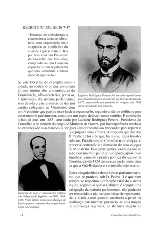 14 Constituições Brasileiras
DECRETO No
523, DE 20-7-47
“Tomando em consideração a
conveniência de dar ao Minis-
tério uma organização mais
adaptada às condições do
sistema representativo: Hei
por bem criar um Presidente
do Conselho dos Ministros,
cumprindo ao dito Conselho
organizar o seu regulamento
que será submetido a minha
imperial aprovação.”
Se este Decreto, de exemplar simpli-
cidade, ao contrário do que costumam
afirmar muitos dos comentadores da
Constituição, não caracteriza, por si só,
a instituição do sistema parlamentar,
sem dúvida a circunstância de dar um
caráter colegiado ao Ministério, com
um Presidente que passou mais tarde a organizá-lo, segundo critérios políticos para
obter maioria parlamentar, constituiu um passo decisivo nesse sentido. É conhecido
o fato de que, em 1883, convidado por Lafaiete Rodrigues Pereira, Presidente do
Conselho, a se demitir do cargo de Ministro da Guerra, por incompetência revelada
no exercício de suas funções, Rodrigues Júnior recorreu ao Imperador para reparar o
que julgava uma afronta. A resposta que lhe deu
D. Pedro II foi a de que, há muito, tinha transfe-
rido aos Presidentes do Conselho o privilégio de
propor a nomeação e a demissão de seus colegas
do Ministério. Essa prerrogativa, exercida não se
sabe exatamente a partir de que época, aproximou
significativamente a prática política do regime da
Constituição de 1824 das praxes parlamentaristas
de que a Grã-Bretanha era o modelo não escrito.
Outra singularidade desse típico parlamentaris-
mo que se praticou sob D. Pedro II é que nem
sempre se respeitou o princípio vital do sistema
inglês, segundo o qual o Gabinete é sempre uma
delegação da maioria parlamentar, não podendo
ser removido, a não ser que deixe de representá-
-la, e ainda assim quando suscitada a perda da
confiança parlamentar, por meio de uma moção
de confiança rejeitada, ou de uma moção de
Lafaiete Rodrigues Pereira foi um dos republicanos
que abandonaram o movimento em fins da década de
1870, retornando aos partidos de origem. Em 1883
seria presidente do Conselho.
Zacarias de Góis e Vasconcelos chefiou
três Gabinetes do Império: em 1862, 1864,
1866. Neste último, nomeou o Marquês de
Caxias para o comando das tropas brasi-
leiras no Paraguai.
 
