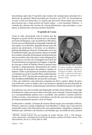 15Volume I – 1824
desconfiança aprovada. O episódio mais ruidoso da violação desse princípio foi a
demissão do gabinete liberal presidido por Zacarias, em 1878. As circunstâncias
em que se deu essa demissão e as reações que provocou foram tantas que servem
para mostrar que o corpo político da Nação reagia – e com inusitada violência – à
violação dos cânones não escritos do sistema parlamentar, cujos princípios, a essa
época, já dominavam o processo político brasileiro.
O episódio de Caxias
Como se sabe, descontente com as críticas que lhe
dirigiam os jornais do Rio de Janeiro por sua atuação
na Guerra do Paraguai, e que ele atribuía ao Ministério,
Caxias escreveu diretamente ao Imperador impondo-lhe
uma opção: ou se demitiria, alegando doença, para não
parecer que pressionava o Governo, ou se demitia o
gabinete presidido por Zacarias. O Imperador ouviu seu
Conselho de Estado, que, por maioria, opinou no sentido
desemanteroprincípiodahierarquiaconstitucional,por
mais necessários, mais relevantes e mais indispensáveis
que fossem os serviços do Comandante-em-Chefe das
Forças brasileiras em operações no Paraguai.Adignida-
de com que o chefe do Partido Liberal se portou nesse
episódio é, eloquentemente, demonstrativo do caráter
e da elevação de princípios dos políticos vigentes no
Império.Todos os pormenores do incidente encontram-
-se relatados na ata do Conselho Pleno, publicada pelo
Senado, em 1978.6
Zacarias não só optou por ceder, em
face da imprescindibilidade dos serviços de Caxias para
o País, que enfrentava uma duríssima conjuntura de fazer a guerra, depois de grave
crise financeira, como se dispôs a dar à sua renúncia a aparência de uma dissensão do
GabinetecomoMonarca,exatamenteparacaracterizaraobediênciaàspraxesdoregime.
Esse pretexto veio com a escolha, pelo Imperador, de Sales Torres-Homem, o Visconde
de Inhomirim, então um conservador convertido, para o Senado. Zacarias alegou não
só a incompatibilidade política com o escolhido, mas também a mentira eleitoral.
Ambas as razões, como pretextos, eram falsas, sem dúvida, mas salvavam o princípio
do sistema parlamentar perante a face da Nação.
Conhecendo a verdade, a Câmara de maioria liberal reagiu com inusitada violência.
Primeiro, aprovou a moção redigida por José Bonifácio, o Moço, que é uma terrível
arremetida contra a não observância dos usos parlamentares, chegando a comparar o
Gabinete que substituiu o de Zacarias a um bandido que, na calada da noite, penetra
6
BRASIL, Senado Federal. Atas do Conselho de Estado; Brasília, 1978, v. VIII. Direção-
-geral, organização e introdução de José Honório Rodrigues, prefácio de Pedro Calmon. Vide,
especialmente, atas de 2 a 30 de julho de 1868.
Luís Alves de Lima e Silva, o Barão
de Caxias, pacificou o Maranhão
quando da Balaiada; dominou as
revoluções de Minas e São Paulo,
em 1842, e a Guerra dos Farrapos,
de 1845, sendo agraciado com o
título de Conde.
 
