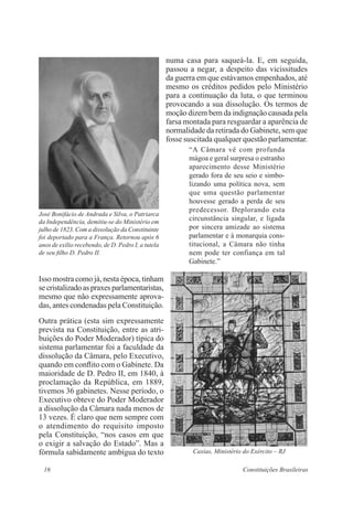 16 Constituições Brasileiras
numa casa para saqueá-la. E, em seguida,
passou a negar, a despeito das vicissitudes
da guerra em que estávamos empenhados, até
mesmo os créditos pedidos pelo Ministério
para a continuação da luta, o que terminou
provocando a sua dissolução. Os termos de
moção dizem bem da indignação causada pela
farsa montada para resguardar a aparência de
normalidade da retirada do Gabinete, sem que
fosse suscitada qualquer questão parlamentar.
“A Câmara vê com profunda
mágoa e geral surpresa o estranho
aparecimento desse Ministério
gerado fora de seu seio e simbo-
lizando uma política nova, sem
que uma questão parlamentar
houvesse gerado a perda de seu
predecessor. Deplorando esta
circunstância singular, e ligada
por sincera amizade ao sistema
parlamentar e à monarquia cons-
titucional, a Câmara não tinha
nem pode ter confiança em tal
Gabinete.”
Isso mostra como já, nesta época, tinham
secristalizadoaspraxesparlamentaristas,
mesmo que não expressamente aprova-
das, antes condenadas pela Constituição.
Outra prática (esta sim expressamente
prevista na Constituição, entre as atri-
buições do Poder Moderador) típica do
sistema parlamentar foi a faculdade da
dissolução da Câmara, pelo Executivo,
quando em conflito com o Gabinete. Da
maioridade de D. Pedro II, em 1840, à
proclamação da República, em 1889,
tivemos 36 gabinetes. Nesse período, o
Executivo obteve do Poder Moderador
a dissolução da Câmara nada menos de
13 vezes. É claro que nem sempre com
o atendimento do requisito imposto
pela Constituição, “nos casos em que
o exigir a salvação do Estado”. Mas a
fórmula sabidamente ambígua do texto
José Bonifácio de Andrada e Silva, o Patriarca
da Independência, demitiu-se do Ministério em
julho de 1823. Com a dissolução da Constituinte
foi deportado para a França. Retornou após 6
anos de exílio recebendo, de D. Pedro I, a tutela
de seu filho D. Pedro II.
Caxias, Ministério do Exército – RJ
 
