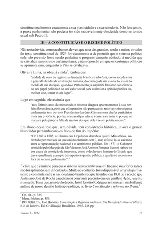 17Volume I – 1824
constitucional mostra exatamente a sua plasticidade e a sua sabedoria. Não fora assim,
a praxe parlamentar não poderia ter sido razoavelmente obedecida como se tornou
usual sob Pedro II.
III – A CONSTITUIÇÃO E O REGIME POLÍTICO
Não resta dúvida, como acabamos de ver, que uma das grandes, senão a maior, virtudes
do texto constitucional de 1824 foi exatamente a de permitir que o sistema político
nele não previsto fosse sendo paulatina e progressivamente adotado, à medida que
se cristalizavam os usos parlamentares, e na proporção em que os costumes políticos
se aprimoravam, enquanto o País se civilizava.
Oliveira Lima, na obra já citada7
, lembra que
“a idade de ouro do regime parlamentar brasileiro não data, como sucede com
o geral das lendas da civilização humana, do começo da sua evolução, e sim do
meado da sua duração, quando o Parlamento já adquirira bastante consciência
do seu papel político e do seu valor social para assimilar a opinião pública ou,
melhor dito, tomar o seu lugar”.
Logo em seguida, ele assinala que
“nos últimos anos da monarquia o sistema chegara aparentemente à sua per-
feita florescência, pois que o Imperador não pensava em resolver crise alguma
parlamentar sem ouvir os Presidentes das duas Câmaras e os chefes partidários
mais em evidência; porém, seu prestígio não se conservara intacto porque se
marcara pela própria falta de muitos dos que dele viviam politicamente”.
Em abono dessa tese que, sem dúvida, tem consistência histórica, invoca o grande
historiador pernambucano os fatos do fim do Império:
“De 1882 a 1885, a Câmara dos Deputados derrubou quatro Ministérios, so-
bretudo por motivos da questão do elemento servil, mas o fosso ia-se cavando
entre a representação nacional e o sentimento público. Em 1871, o Gabinete
presidido pelo Marquês de SãoVicente (JoséAntônio Pimenta Bueno) retirou-se
por causa da oposição da imprensa, como o declarou o homem de Estado que
dava semelhante exemplo de respeito à opinião pública, a qual já se encontrava
fora do recinto parlamentar”.8
É claro que o caminho para que o sistema representativo assim fincasse suas fortes raízes
nãofoiaplainadosemdificuldades.Muito aocontrário,foiindispensávelumalutaperma-
nente e constante entre o nacionalismo brasileiro, que triunfou em 1831, e a reação que
Justiniano José da Rocha caracterizou com tanta precisão em seu panfleto Ação, reação,
transação.Temaque,umséculodepois,JoséHonórioRodriguesretomouemsuabrilhante
análise de nosso desafio histórico-político, no livro Conciliação e reforma no Brasil.9
7
Op. cit., p. 385.
8
Idem, ibidem, p. 386.
9
RODRIGUES, José Honório. Conciliação e Reforma no Brasil. Um Desafio Histórico-Político;
Rio de Janeiro, Ed. Civilização Brasileira, 1965, 246 pp.
 