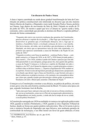 18 Constituições Brasileiras
Um discurso de Paula e Souza
A dura e áspera caminhada na senda dessa gradual transformação da letra da Cons-
tituição em prática constitucional está sintetizada no discurso que um dos maiores
líderes liberais do Império, o Deputado e mais tarde Senador Paula e Souza, proferiu
na Câmara, logo depois do movimento do Sete de Abril. Falando na sessão de 25
de junho de 1831, ele mostra o papel que teve a Câmara na “guerra surda e lenta,
constante, entre a autoridade que presidia os destinos do Brasil e a opinião pública”,
dizendo de forma contundente:
“Enquanto não esteve em exercício nenhuma das garantias da Constituição,
pareceu afrouxar o espírito da revolução (...) Mas logo que começaram a se
desenvolver as garantias que a Constituição afiançava, isto é, logo que se
instalou a Assembléia Geral, a revolução começou de novo a sua marcha.
Não havia mesmo, até então, um só periódico que proclamasse as idéias da
liberdade; um único que se apresentasse teria de certo sido expatriado, e o
primeiro que apareceu sustentando a causa da liberdade e da Nação foi em
junho de 1826.”
“Enquanto se achava sem força na aparência – continua Paula e Souza –, sem
poder ostensivo, a Câmara de 1826, as de 1827 e 1828 foram já tendo poder e
força moral (...) Em 1828, zombou o poder da Câmara e pareceu que esta não
tinha preenchido os seus desígnios, porque pouco fez, mas quanto não ganhou
a causa da Nação? Começou a vivificar-se o espírito de liberdade em todo o
Império e, em 1827, já a Câmara fez alguma coisa, e o poder principiou a temer e
a refletir sobre os destinos futuros. (...)Aparece a legislatura de 1830, mudam-se
os espíritos. Foram os atos da legislatura passada que dispuseram e prepararam
a revolução, que deram vigor e força aos brasileiros, e que fizeram com que o
Brasil conhecesse os próprios recursos; e foi, portanto, em conseqüência deles
que vimos que, quando o poder quis descarregar o último golpe, se armaram os
brasileiros em todo o Brasil para sustentar a liberdade da Nação.”10
Começava aí a Constituição a mostrar a sua eficácia, na prática da política, em meio
à mais grave crise da curta história constitucional do Brasil. Vivíamos uma época em
que, segundo Justiniano José da Rocha,
“tudo estava por fazer, tudo por criar, pois não só era nova a forma constitucio-
nal, novas as instituições, como novo o País até na organização administrativa.
A independência era muito recente, e ainda não havia tempo de ter-se criado
a escola prática brasileira”.11
AConstituição outorgada em 1824 na realidade só começa a ter aplicação prática entre
1826, quando se instala o Parlamento, e 1828, quando se cria o Supremo Tribunal de
Justiça, dando-se forma aos quatro poderes nela previstos. Mas só foi posta à prova
com a renúncia forçada do Imperador que aqui deixava, sem nenhuma garantia de
continuidade da monarquia, o seu filho menor em favor de quem abdicara a Coroa
10
Cf. RODRIGUES, José Honório. op. cit., pp. 42/43.
11
Idem, ibidem, p. 47.
 