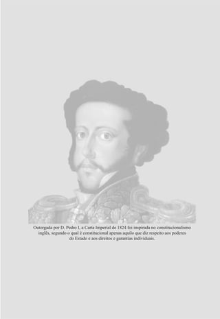 Outorgada por D. Pedro I, a Carta Imperial de 1824 foi inspirada no constitucionalismo
inglês, segundo o qual é constitucional apenas aquilo que diz respeito aos poderes
do Estado e aos direitos e garantias individuais.
 