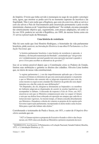 19Volume I – 1824
do Império. O texto que tinha servido à monarquia no auge de seu poder e prestígio
teria, agora, que mostrar se podia servi-la no momento supremo da incerteza e da
fragilidade. Não é sem razão que a Regência, que com ela conviveu, dela se serviu e
com ela salvou o País do fracionamento pela insurreição permanente e pela revolta
intermitente, chamou-se de “experiência republicana”. Na verdade, era uma concepção
tão sinteticamente objetiva que, seguramente, com poucas adaptações, tal como se
fez em 1834, poderia ter servido à República, em 1889, da mesma forma como em
31 serviu à preservação da Monarquia.
Uma história de resistência
Não foi sem razão que José Honório Rodrigues, o historiador da vida parlamentar
brasileira, pôde escrever, na Introdução Histórica à sua obra O Parlamento e a Evo-
lução Nacional, que
“a história parlamentar brasileira é uma história de resistência à opressão, à
ditadura, e de luta pela manutenção da liberdade”, assinalando que “um governo
só é verdadeiramente nacional quando tem uma oposição nacional e quando o
povo é livre para escolher as alternativas de governo”.12
Isso só se tornou possível depois que a Constituição criou os Poderes do Estado,
limitou suas atribuições e garantiu os direitos dos cidadãos. Oliveira Lima lembra
que, no início de nossa vida constitucional,
“o regime parlamentar (...) era tão imperfeitamente aplicado que o Governo
recusava à Câmara os elementos de que esta carecia para preparar o orçamento
e que os Ministros não somente não se julgavam responsáveis para com ela,
como mesmo se esquivavam a mandar-lhe relatórios da gestão dos seus depar-
tamentos ou a dar-lhe conta de suas deliberações”.
“Os Deputados, diz ele, dirigiam-se diretamente ao Imperador e os membros
do Gabinete julgavam-se dispensados de assistir às sessões legislativas e de
acompanhar os debates. A discussão da resposta à Fala do Trono, em 1827,
encerrou-se sem que os Ministros comparecessem uma vez sequer à Câmara
e sem que sua defesa fosse esboçada em oposição aos ataques que cada dia se
tornavam mais vigorosos.Ao mesmo tempo, a Câmara concedia absurdamente
aos Ministros e Senadores o direito de votarem os projetos de lei sujeitos pelo
Governo à aprovação parlamentar, incorporando-os deste modo a umaAssem-
bléia para a qual não tinham sido eleitos.”
Corroborando o testemunho de Paula e Souza, em 1831, o autor de O Império Bra-
sileiro assinala que em
“1827 a Câmara rejeitava a proposta do Executivo fixando o efetivo das forças
navais; em 1828 votava em desafio ao Ministério o primeiro orçamento da recei-
12
RODRIGUES, José Honório. O Parlamento e a Evolução Nacional, Senado Federal, Brasília,
1973, v. I, Introdução Histórica, p. 33.
 