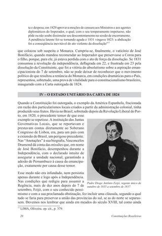20 Constituições Brasileiras
ta e despesa; em 1829 aprovava moções de censura aos Ministros e aos agentes
diplomáticos do Imperador, o qual, com o seu temperamento impetuoso, não
pôde ou não soube dissimular seu descontentamento na sessão de encerramento.
A pendência latente foi-se tornando aguda e 1831 vingava 1823: a abdicação
foi a conseqüência inevitável do ato violento da dissolução”13
que colocou sob suspeita o Monarca. Cumpriu-se, finalmente, o vaticínio de José
Bonifácio, quando mandou recomendar ao Imperador que preservasse a Coroa para
o filho, porque, para ele, já estava perdida com o ato de força da dissolução. Se 1831
consumou a revolução da independência, deflagrada em 22, e frustrada em 23 pela
dissolução da Constituinte, que foi a vitória do absolutismo sobre a aspiração eman-
cipacionista do 7 de setembro, não se pode deixar de reconhecer que o movimento
político de que resultou a renúncia do Monarca, em condições dramáticas para o País,
representou, sobretudo, uma prova de vitalidade para o constitucionalismo brasileiro,
inaugurado com a Carta outorgada de 1824.
IV – O ESTADO UNITÁRIO DA CARTA DE 1824
Quando a Constituição foi outorgada, o exemplo da América Espanhola, fracionada
em razão dos particularismos locais criados a partir da administração colonial, tinha
produzido seus frutos. Havia no Brasil, sobretudo depois da Revolução Liberal do Por-
to, em 1820, o procedente temor de que esse
exemplo se repetisse. A instituição das Juntas
Governativas Locais, que se reportavam e
prestavam contas diretamente ao Soberano
Congresso de Lisboa, era, para um país com
a extensão do Brasil, um perigoso precedente.
Nas “Anotações” à sua biografia, Vasconcelos
Drumond dá conta das missões que, em nome
de José Bonifácio, desempenhou durante a
Independência, com o declarado intuito de
assegurar a unidade nacional, garantindo a
adesão de Pernambuco à causa da emancipa-
ção, exatamente por causa desse temor.
Esse medo não era infundado, nem persistiu
apenas durante e logo após a Independência.
Nas condições que redigiu para assumir a
Regência, mais de dez anos depois do 7 de
setembro, Feijó, com o seu conhecido pessi-
mismo e com a sua proclamada obstinação, fez incluir uma cláusula, segundo a qual
tudo se faria para preservar a união das províncias do sul, se as do norte se separas-
sem. Devemos nos lembrar que ainda em meados do século XVIII, tal como ainda
13
LIMA, Oliveira. op. cit., p. 379.
Padre Diogo Antônio Feijó, regente único de
outubro de 1835 a setembro de 1837.
 