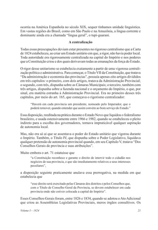 21Volume I – 1824
ocorria na América Espanhola no século XIX, sequer tínhamos unidade linguística.
Em vastas regiões do Brasil, como em São Paulo e na Amazônia, a língua corrente e
dominante ainda era a chamada “língua geral”, o tupi-guarani.
A centralização
Todas essas preocupações deviam estar presentes no rigoroso centralismo que a Carta
de 1824 estabeleceu, ao criar um Estado unitário em que, a rigor, não havia poder local.
Toda autoridade era rigorosamente centralizada na capital do Império e nos poderes
que a Constituição criou e dos quais derivavam todas as emanações da força do Estado.
O rigor desse unitarismo se estabelecia exatamente a partir de uma vigorosa centrali-
zação política e administrativa. Para começar, o Título VII da Constituição, que tratava
“Da administração e economia das províncias”, possuía apenas oito artigos divididos
em três capítulos: o primeiro, com dois artigos, tratava da Administração Provincial;
o segundo, com três, dispunha sobre as Câmaras Municipais; o terceiro, também com
três artigos, dispunha sobre a fazenda nacional e o orçamento do Império, o que, por
sinal, era matéria estranha à Administração Provincial. Era no primeiro desses três
capítulos, por meio do art. 165, que começava o rigorismo centralizador:
“Haverá em cada província um presidente, nomeado pelo Imperador, que o
poderá remover, quando entender que assim convém ao bom serviço do Estado.”
Essa disposição, reeditada na prática durante o Estado Novo que liquidou o federalismo
brasileiro, e usada ostensivamente entre 1966 e 1982, quando se estabeleceu o pleito
indireto para a escolha dos governadores, tornava impraticável qualquer aspiração
de autonomia local.
Mas, não era só aí que se assentava o poder do Estado unitário que vigorou durante
o Império. Também, o Título IV, que dispunha sobre o Poder Legislativo, liquidava
qualquer pretensão de autonomia provincial quando, em seu Capítulo V, tratava “Dos
Conselhos Gerais de província e suas atribuições”.
Muito embora o art. 71 estatuísse que
“a Constituição reconhece e garante o direito de intervir todo o cidadão nos
negócios de sua província, e que são imediatamente relativos a seus interesses
peculiares”,
a disposição seguinte praticamente anulava essa prerrogativa, na medida em que
estabelecia que
“esse direito será exercitado pelas Câmaras dos distritos e pelos Conselhos que,
com o Título de Conselho Geral da Província, se devem estabelecer em cada
província onde não estiver colocada a capital do Império”.
Esses Conselhos Gerais foram, entre 1826 e 1834, quando se adotou oAtoAdicional
que criou as Assembleias Legislativas Provinciais, meros órgãos consultivos. Os
 