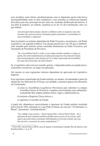 22 Constituições Brasileiras
seus membros eram eleitos simultaneamente com os deputados gerais (não havia
incompatibilidade entre os dois mandatos) e suas reuniões se realizavam durante
dois meses por ano, prorrogáveis por mais um, mediante deliberação da maioria. A
sua falta de poderes, no entanto, exprimia-se no art. 81 da Constituição, uma vez
que tinham
“por principal objeto propor, discutir e deliberar sobre os negócios mais inte-
ressantes das suas províncias, formando projetos peculiares e acomodados às
suas localidades e urgências”.
Suas resoluções, no entanto, dependiam do Poder Executivo, em primeira, e do Poder
Legislativo, em segunda instância. Isso porque prescrevia o art. 84 que as delibera-
ções tomadas pela maioria seriam remetidas diretamente ao Poder Executivo, por
intermédio do Presidente da Província.
“Se a Assembléia Geral se achar a esse tempo reunida, mandava o artigo se-
guinte, lhe serão imediatamente enviadas pela respectiva Secretaria de Estado,
para serem propostas como projetos de lei, e obter a aprovação daAssembléia,
por uma única discussão em cada Câmara”.
Se o Legislativo não estivesse reunido, porém, o Imperador podia ou mandar provi-
soriamente executá-las, ou negar sua aplicação.
Até mesmo os seus regimentos internos dependiam de aprovação do Legislativo
Imperial.
Esse rigorismo centralizador do Estado unitário, no entanto, foi abrandado a partir da
adoção do Ato Adicional de 1834 que, na realidade, consumou apenas três alterações
na Constituição:
a) criou as Assembleias Legislativas Provinciais para substituir os antigos
Conselhos Gerais de Província e ampliou sensivelmente suas atribuições,
concedendo-lhes amplos poderes fiscais, legais e administrativos;
b) instituiu a Regência Única eletiva; e
c) suprimiu o Conselho de Estado.
A partir daí, abrandou-se sensivelmente o rigorismo do Estado unitário instituído
pela Carta de 1824, adotando-se o que Pedro Calmon, em sua tese “A Federação e o
Brasil”, denominou “semifederalismo”.
“Na verdade o que ocorreu – dizem Aguiar Dias e Alcino Pinto Falcão – foi a
aplicação do que a doutrina moderna qualifica de princípio da devolução, pelo
qual os governos locais continuam subordinados ao Governo central, mas este
lhes devolve o exercício de certas competências.”14
14
FALCÃO, Alcino Pinto e DIAS, José de Aguiar. Constituição Anotada; Rio de Janeiro, José
Konfino Editor, v. I, p. 87.
 