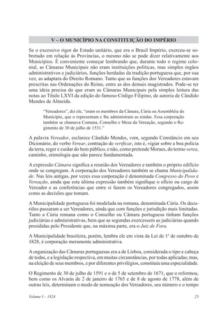 23Volume I – 1824
V – O MUNICÍPIO NA CONSTITUIÇÃO DO IMPÉRIO
Se o excessivo rigor do Estado unitário, que era o Brasil Império, exerceu-se so-
bretudo em relação às Províncias, o mesmo não se pode dizer relativamente aos
Municípios. É conveniente começar lembrando que, durante todo o regime colo-
nial, as Câmaras Municipais não eram instituições políticas, mas simples órgãos
administrativos e judiciários, funções herdadas da tradição portuguesa que, por sua
vez, as adaptara do Direito Romano. Tanto que as funções dos Vereadores estavam
prescritas nas Ordenações do Reino, entre as dos demais magistrados. Pode-se ter
uma ideia precisa do que eram as Câmaras Municipais pela simples leitura das
notas ao Título LXVI da edição do famoso Código Filipino, de autoria de Cândido
Mendes de Almeida.
“Vereadores”, diz ele, “eram os membros da Câmara, Cúria ou Assembléia do
Município, que o representam e lhe administram as rendas. Essa corporação
também se chamava Comuna, Conselho e Mesa da Vereação, segundo o Re-
gimento de 30 de julho de 1531.”
A palavra Vereador, esclarece Cândido Mendes, vem, segundo Constâncio em seu
Dicionário, do verbo Verear, contração de verificar, isto é, vigiar sobre a boa polícia
da terra, reger e cuidar do bem público, e não, como pretende Moraes, do termo verea,
caminho, etimologia que não parece fundamentada.
A expressão Câmara significa a reunião dos Vereadores e também o próprio edifício
onde se congregam. A corporação dos Vereadores também se chama Municipalida-
de. Nas leis antigas, por vezes essa corporação é denominada Congresso do Povo e
Vereação, ainda que esta última expressão também signifique o ofício ou cargo de
Vereador e as conferências que entre si fazem os Vereadores congregados, assim
como as decisões que tomam.
A Municipalidade portuguesa foi modelada na romana, denominada Cúria. Os decu-
riões passaram a ser Vereadores, ainda que com funções e jurisdição mais limitadas.
Tanto a Cúria romana como o Conselho ou Câmara portuguesa tinham funções
judiciárias e administrativas, bem que as segundas exercessem as judiciárias quando
presididas pelo Presidente que, na máxima parte, era o Juiz de Fora.
A Municipalidade brasileira, porém, lembra ele em vista da Lei de 1o
de outubro de
1828, é corporação meramente administrativa.
A organização das Câmaras portuguesas era a de Lisboa, considerada o tipo e cabeça
de todas, e a legislação respectiva, em muitas circunstâncias, por todas aplicadas; mas,
na eleição de seus membros, e por diferentes privilégios, constituía uma especialidade.
O Regimento de 30 de julho de 1591 e o de 5 de setembro de 1671, que o reformou,
bem como os Alvarás de 2 de janeiro de 1765 e de 8 de agosto de 1778, além de
outras leis, determinam o modo de nomeação dos Vereadores, seu número e o tempo
 