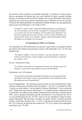 24 Constituições Brasileiras
de exercício. Eram vitalícios e percebiam ordenados. A Câmara de Lisboa tinha o
título ou graduação de Senado (que, por sinal, também foi dado, segundo Cândido
Mendes, às Câmaras do Rio de Janeiro, Bahia, São Luís do Maranhão e São Paulo),
regalia de que só gozavam aquelas corporações que a obtinham por ato do governo.
O comum das Municipalidades, diz finalmente Cândido Mendes, em sua organização,
regia-se por esta Ordenação e a do Título LXVII.
“No Brasil”, conclui o autor, “o pessoal da Municipalidade era assim disposto:
nas vilas que tinham seu Juiz de Fora, compunha-se a corporação do Presiden-
te (o mesmo Juiz), de três Vereadores, um Procurador, dois Almotacés e um
Escrivão. Quando não havia Juiz de Fora, serviam os Juízes Ordinários, em
número de dois, eleitos com a Câmara. Algumas, além do Procurador, tinham
um Síndico ou Advogado e um Tesoureiro.”
A Constituição de 1824 e as Câmaras
A Constituição de 1824 representou um enorme avanço sobre a concepção colonial
das funções das Câmaras que passaram a reger a vida municipal. O art. 167 da Carta
dispunha que:
“Em todas as cidades e vilas ora existentes, e nas mais que para o futuro se
criarem, haverá Câmaras, às quais compete o governo econômico e municipal
das cidades e vilas.”
Já o art. 168 prescrevia que:
“As Câmaras serão eletivas e compostas do número de vereadores que a lei
designar, e o que obtiver maior número de votos será Presidente.”
Finalmente, o art. 169 estatuía:
“O exercício de suas funções municipais, formação de suas posturas policiais,
aplicação de suas rendas, e todas as suas particulares e úteis atribuições serão
decretadas por uma lei regulamentar.”
Esta lei regulamentar – por sinal das poucas previstas no texto constitucional e efeti-
vamente votadas pela Assembleia Geral do Império – foi a de 1o
de outubro de 1828,
“criando em cada cidade e vila do Império Câmaras Municipais”. Ficou conhecida
como “Regimento das Câmaras Municipais” e é verdadeiramente complementar da
Constituição, na medida em que regulou a administração municipal, virtualmente até
1891, com as pequenas alterações que lhe introduziram o Ato Adicional de 1834 e
a Lei de Interpretação do Ato, de 1841. Trata-se de um verdadeiro Código de Orga-
nização Municipal. São 90 artigos, divididos em quatro Títulos. O primeiro trata da
Forma e eleição das Câmaras (arts. 1o
a 65); o segundo, das posturas policiais (arts.
66 a 73); e terceiro, da aplicação das rendas (arts. 74 a 78); o quarto, dos empregados
municipais (arts. 79 a 90).
 