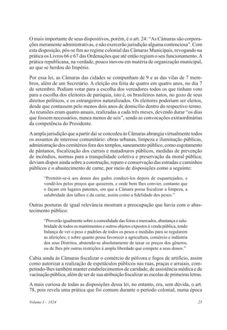 25Volume I – 1824
O mais importante de seus dispositivos, porém, é o art. 24: “As Câmaras são corpora-
ções meramente administrativas, e não exercerão jurisdição alguma contenciosa”. Com
esta disposição, pôs-se fim ao regime colonial das Câmaras Municipais, revogando na
prática os Livros 66 e 67 das Ordenações que até então regiam o seu funcionamento.A
prática republicana, na verdade, pouco inovou em matéria de organização municipal,
ao que se herdou do Império.
Por essa lei, as Câmaras das cidades se compunham de 9 e as das vilas de 7 mem-
bros, além de um Secretário. A eleição era feita de quatro em quatro anos, no dia 7
de setembro. Podiam votar para a escolha dos vereadores todos os que tinham voto
para a escolha dos eleitores de paróquia, isto é, os brasileiros natos, no gozo de seus
direitos políticos, e os estrangeiros naturalizados. Os eleitores poderiam ser eleitos,
desde que contassem pelo menos dois anos de domicílio dentro do respectivo termo.
As reuniões eram quatro anuais, realizadas a cada três meses, devendo durar “os dias
que fossem necessários, nunca menos de seis”, sendo as convocações extraordinárias
da competência do Presidente.
Aampla jurisdição que a partir daí se concedeu às Câmaras abrangia virtualmente todos
os assuntos de interesse comunitário: obras urbanas, limpeza e iluminação públicas,
administração dos cemitérios fora dos templos, saneamento público, como esgotamento
de pântanos, fiscalização dos currais e matadouros públicos, medidas de prevenção
de incêndios, normas para a tranquilidade coletiva e preservação da moral pública;
deviam dispor ainda sobre a construção, reparo e conservação das estradas e caminhos
públicos e o abastecimento de carne, por meio de disposições como a seguinte:
“Permitir-se-á aos donos dos gados conduzi-los depois de esquartejados, e
vendê-los pelos preços que quiserem, e onde bem lhes convier, contanto que
o façam em lugares patentes, em que a Câmara possa fiscalizar a limpeza, a
salubridade dos talhos e da carne, assim como a fidelidade dos pesos.”
Outras posturas de igual relevância mostram a preocupação que havia com o abas-
tecimento público:
“Proverãoigualmentesobreacomodidadedasfeirasemercados,abastançaesalu-
bridade de todos os mantimentos e outros objetos expostos à venda pública, tendo
balança de ver o peso e padrões de todos os pesos e medidas para se regularem
as aferições; e sobre quanto possa favorecer a agricultura, comércio e indústria
dos seus Distritos, abstendo-se absolutamente de taxar os preços dos gêneros,
ou de lhes pôr outras restrições à ampla liberdade que compete a seus donos.”
Cabia ainda às Câmaras fiscalizar o comércio de pólvora e fogos de artifício, assim
como autorizar a realização de espetáculos públicos nas ruas, praças e arraiais, com-
petindo-lhes também manter estabelecimentos de caridade, de assistência médica e de
vacinação pública, além de ser de sua atribuição fiscalizar as escolas de primeiras letras.
A mais curiosa de todas as disposições dessa lei, no entanto, era, sem dúvida, o art.
78, pois revela uma prática que foi comum durante o período colonial, numa época
 