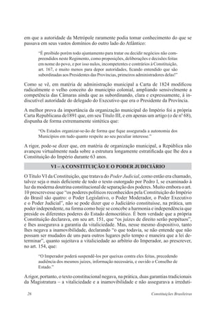 26 Constituições Brasileiras
em que a autoridade da Metrópole raramente podia tomar conhecimento do que se
passava em seus vastos domínios do outro lado do Atlântico:
“É proibido porém todo ajuntamento para tratar ou decidir negócios não com-
preendidos neste Regimento, como proposições, deliberações e decisões feitas
em nome do povo, e por isso nulos, incompetentes e contrários à Constituição,
art. 167, e muito menos para depor autoridades, ficando entendido que são
subordinadas aos Presidentes das Províncias, primeiros administradores delas!”
Como se vê, em matéria de administração municipal a Carta de 1824 modificou
radicalmente o velho conceito do município colonial, ampliando sensivelmente a
competência das Câmaras ainda que as subordinando, clara e expressamente, à in-
discutível autoridade do delegado do Executivo que era o Presidente da Província.
A melhor prova da importância da organização municipal do Império foi a própria
Carta Republicana de1891 que, em seu Título III, e em apenas um artigo (o de no
68),
dispunha de forma extremamente sintética que:
“Os Estados organizar-se-ão de forma que fique assegurada a autonomia dos
Municípios em tudo quanto respeite ao seu peculiar interesse.”
A rigor, pode-se dizer que, em matéria de organização municipal, a República não
avançou virtualmente nada sobre a estrutura longamente estratificada que lhe deu a
Constituição do Império durante 63 anos.
VI – A CONSTITUIÇÃO E O PODER JUDICIÁRIO
O Título VI da Constituição, que tratava do Poder Judicial, como então era chamado,
talvez seja o mais deficiente de todo o texto outorgado por Pedro I, se examinado à
luz da moderna doutrina constitucional de separação dos poderes. Muito embora o art.
10 prescrevesse que “os poderes políticos reconhecidos pela Constituição do Império
do Brasil são quatro: o Poder Legislativo, o Poder Moderador, o Poder Executivo
e o Poder Judicial”, não se pode dizer que o Judiciário constituísse, na prática, um
poder independente, na forma como hoje se concebe a harmonia e independência que
preside os diferentes poderes do Estado democrático. É bem verdade que a própria
Constituição declarava, em seu art. 151, que “os juízes de direito serão perpétuos”,
e lhes assegurava a garantia da vitaliciedade. Mas, nesse mesmo dispositivo, tanto
lhes negava a inamovibilidade, declarando “o que todavia, se não entende que não
possam ser mudados de uns para outros lugares pelo tempo e maneira que a lei de-
terminar”, quanto sujeitava a vitaliciedade ao arbítrio do Imperador, ao prescrever,
no art. 154, que:
“O Imperador poderá suspendê-los por queixas contra eles feitas, precedendo
audiência dos mesmos juízes, informação necessária, e ouvido o Conselho de
Estado.”
Arigor, portanto, o texto constitucional negava, na prática, duas garantias tradicionais
da Magistratura – a vitaliciedade e a inamovibilidade e não assegurava a irreduti-
 