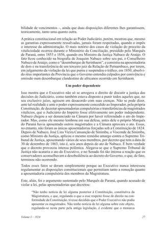 27Volume I – 1824
bilidade de vencimentos –, ainda que duas disposições diferentes lhes garantissem,
teoricamente, tanto uma quanto outra.
Aprática constitucional em relação ao Poder Judiciário, porém, mostrou que, mesmo
as garantias expressamente ressalvadas, jamais foram respeitadas, quando o impôs
o interesse da administração. O mais notório dos casos de violação do preceito da
vitaliciedade ocorreu durante o Ministério da Conciliação, presidido pelo Marquês
de Paraná, entre 1853 e 1856, quando era Ministro da Justiça Nabuco de Araújo. O
fato ficou conhecido na biografia de Joaquim Nabuco sobre seu pai, o Conselheiro
Nabuco deAraújo, como o “desembarque de Serinhaem”, e consistiu na aposentadoria
de dois e na transferência de um terceiro juiz da Relação de Pernambuco, por terem,
em julgamento da violação da lei que puniu e suspendeu o tráfico, em 1850, absolvi-
do réus importantes da Província que o Governo entendia culpados por conivência e
omissão num desembarque clandestino de africanos ocorrido em Serinhaem.
Um poder dependente
Isso mostra que o Executivo não só se arrogava o direito de discutir a justiça das
decisões do Judiciário, como também estava disposto a punir todos aqueles que, no
seu exclusivo juízo, agissem em desacordo com suas crenças. Não se pode dizer,
ante tal realidade e ante o poder expressamente concedido ao Imperador, pela própria
Constituição, de decretar aposentadorias compulsórias e transferências de magistrados
vitalícios, que o Judiciário do Império fosse efetivamente um poder independente.
Nabuco chegou a ser denunciado na Câmara por haver referendado o ato do Impe-
rador. Mas, como ele mesmo lembrou em sua defesa, antes dele o próprio Marquês
do Paraná havia aposentado outros magistrados e a Câmara aprovara o ato. Essas,
no entanto, não foram as únicas aposentadorias forçadas sob a Constituição de 1824.
Depois de Nabuco, José Lins Vieira Cansanção de Sinimbu, o Visconde de Sinimbu,
como Ministro da Justiça, aplicou o mesmo remédio amargo contra o Supremo Tri-
bunal de Justiça, aposentando vários de seus membros, por decreto que tem a data de
30 de dezembro de 1863, isto é, seis anos depois do ato de Nabuco. É bem verdade
que o decreto provocou intensa polêmica. Alegava-se que o Supremo Tribunal de
Justiça não acataria o ato do Executivo, e no Senado foi tão intensa a reação que os
conservadores aconselhavam a desobediência ao decreto do Governo, o que, de fato,
terminou não ocorrendo.
Todos esses fatos se deram simplesmente porque ao Executivo nunca interessou
regulamentar as disposições constitucionais que permitiam tanto a remoção quanto
a aposentadoria compulsória dos membros da Magistratura.
Este, aliás, foi o argumento sustentado pelo Marquês de Paraná, quando acusado de
violar a lei, pelas aposentadorias que decretou:
“Não tenho notícia de lei alguma posterior à Constituição, constitutiva da
Magistratura, e que, regulando o que a esse respeito fosse de direito na con-
formidade da Constituição, tivesse decidido que o Poder Executivo não podia
aposentar os magistrados. Não tenho notícia de lei alguma sobre este objeto,
regulando-se nesta parte pela antiga legislação, é evidente que o monarca
 