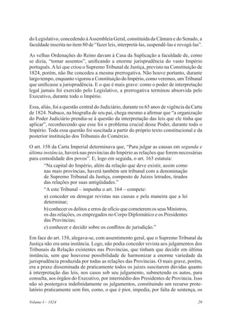 29Volume I – 1824
do Legislativo, concedendo àAssembleia Geral, constituída da Câmara e do Senado, a
faculdade inscrita no item 80 de “fazer leis, interpretá-las, suspendê-las e revogá-las”.
As velhas Ordenações do Reino davam à Casa da Suplicação a faculdade de, como
se dizia, “tomar assentos”, unificando a enorme jurisprudência do vasto Império
português.Alei que criou o Supremo Tribunal de Justiça, previsto na Constituição de
1824, porém, não lhe concedeu a mesma prerrogativa. Não houve portanto, durante
largo tempo, enquanto vigorou a Constituição do Império, como veremos, um Tribunal
que unificasse a jurisprudência. E o que é mais grave: como o poder de interpretação
legal jamais foi exercido pelo Legislativo, a prerrogativa terminou absorvida pelo
Executivo, durante todo o Império.
Essa, aliás, foi a questão central do Judiciário, durante os 65 anos de vigência da Carta
de 1824. Nabuco, na biografia de seu pai, chega mesmo a afirmar que “a organização
do Poder Judiciário prendia-se à questão da interpretação das leis que ele tinha que
aplicar”, reconhecendo que esse foi o problema crucial desse Poder, durante todo o
Império. Toda essa questão foi suscitada a partir do próprio texto constitucional e da
posterior instituição dos Tribunais do Comércio.
O art. 158 da Carta Imperial determinava que, “Para julgar as causas em segunda e
última instância, haverá nas províncias do Império as relações que forem necessárias
para comodidade dos povos”. E, logo em seguida, o art. 163 estatuía:
“Na capital do Império, além da relação que deve existir, assim como
nas mais províncias, haverá também um tribunal com a denominação
de Supremo Tribunal da Justiça, composto de Juízes letrados, tirados
das relações por suas antigüidades.”
“A este Tribunal – impunha o art. 164 – compete:
a) conceder ou denegar revistas nas causas e pela maneira que a lei
determinar;
b) conhecer os delitos e erros de ofício que cometerem os seus Ministros,
os das relações, os empregados no Corpo Diplomático e os Presidentes
das Províncias;
c) conhecer e decidir sobre os conflitos de jurisdição.”
Em face do art. 158, alegava-se, com assentimento geral, que o Supremo Tribunal da
Justiça não era uma instância. Logo, não podia conceder revista aos julgamentos dos
Tribunais da Relação existentes nas Províncias, que tinham que decidir em última
instância, sem que houvesse possibilidade de harmonizar a enorme variedade da
jurisprudência produzida por todas as relações das Províncias. O mais grave, porém,
era a praxe disseminada de praticamente todos os juízes suscitarem dúvidas quanto
à interpretação das leis, nos casos sob seu julgamento, submetendo os autos, para
consulta, aos órgãos do Executivo, por intermédio dos Presidentes de Província. Isso
não só postergava indefinidamente os julgamentos, constituindo um recurso prote-
latório praticamente sem fim, como, o que é pior, impedia, por falta de sentença, os
 