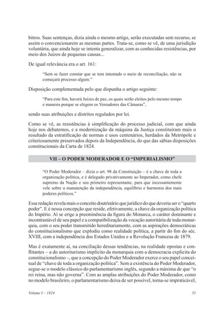 31Volume I – 1824
bitros. Suas sentenças, dizia ainda o mesmo artigo, serão executadas sem recurso, se
assim o convencionarem as mesmas partes. Trata-se, como se vê, de uma jurisdição
voluntária, que ainda hoje se intenta generalizar, com as conhecidas resistências, por
meio dos Juízos de pequenas causas...
De igual relevância era o art. 161:
“Sem se fazer constar que se tem intentado o meio de reconciliação, não se
começará processo algum.”
Disposição complementada pelo que dispunha o artigo seguinte:
“Para este fim, haverá Juízes de paz, os quais serão eleitos pelo mesmo tempo
e maneira porque se elegem os Vereadores das Câmaras”,
sendo suas atribuições e distritos regulados por lei.
Como se vê, as resistências à simplificação do processo judicial, com que ainda
hoje nos debatemos, e a modernização da máquina da Justiça constituíram mais o
resultado da estratificação de normas e usos centenários, herdados da Metrópole e
criteriosamente preservados depois da Independência, do que das sábias disposições
constitucionais da Carta de 1824.
VII – O PODER MODERADOR E O “IMPERIALISMO”
“O Poder Moderador – dizia o art. 98 da Constituição – é a chave de toda a
organização política, e é delegado privativamente ao Imperador, como chefe
supremo da Nação e seu primeiro representante, para que incessantemente
vele sobre a manutenção da independência, equilíbrio e harmonia dos mais
poderes políticos.”
Essa redação revela mais o conceito doutrinário que jurídico do que deveria ser o “quarto
poder”. E é nessa concepção que reside, efetivamente, a chave da organização política
do Império. Aí se erige a preeminência da figura do Monarca, o caráter dominante e
incontrastável de seu papel e a compatibilização da vocação autoritária de toda monar-
quia, com o seu poder transmitido hereditariamente, com as aspirações democráticas
do constitucionalismo que explodiu como realidade política, a partir do fim do séc.
XVIII, com a independência dos Estados Unidos e a Revolução Francesa de 1879.
Mas é exatamente aí, na conciliação dessas tendências, na realidade opostas e con-
flitantes – a do autoritarismo implícito da monarquia com a democracia explícita do
constitucionalismo –, que a concepção do Poder Moderador exerce o seu papel concei-
tual de “chave de toda a organização política”. Sem a existência do Poder Moderador,
segue-se o modelo clássico do parlamentarismo inglês, segundo a máxima de que “o
rei reina, mas não governa”. Com as amplas atribuições do Poder Moderador, como
no modelo brasileiro, o parlamentarismo deixa de ser possível, torna-se impraticável,
 