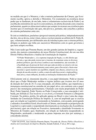 32 Constituições Brasileiras
na medida em que é o Monarca, e não a maioria parlamentar da Câmara, que livre-
mente escolhe, aprova e derruba o Ministério. Foi exatamente na existência desse
poder que se fundaram, de um lado, tanto o voluntarismo exclusivista de Pedro I, na
escolha dos ministérios de sua livre conveniência, em aberta dissensão com a maioria
parlamentar, quanto os ultraconservadores que sempre invocaram sua existência para
mostrar que a Constituição não quis, não previu e, portanto, não concebeu a prática
do sistema parlamentar entre nós.
Se este se estabeleceu, paulatina e progressivamente pela prática, independentemente
das leis, isto se deveu, como vimos, única e exclusivamente ao arbítrio de D. Pedro II,
que, voluntariamente, por deliberados atos de tolerância para com o sistema político,
delegou os poderes que tinha aos sucessivos Ministérios com os quais governou e
que nem sempre escolheu.
Não é sem razão que Pimenta Bueno, um dos grandes juristas do Império e, segura-
mente, dos maiores comentadores de nosso Direito Constitucional, diz em sua obra
Direito Público Brasileiro e Análise da Constituição do Império:
“O Poder Moderador (...) é a suprema inspeção da Nação, e o alto direito que
ela tem, e que não pode exercer por si mesma, de examinar como os diversos
poderes políticos, que ela criou e confiou a seus mandatários, são exercidos. É
a faculdade que ela possui de fazer com que cada um deles se conserve em sua
órbita, e concorra harmoniosamente como outros, para o fim social, o bem-estar
nacional; é quem mantém seu equilíbrio, impede seus abusos, conserva-os na
direção de sua alta missão; é, enfim, a mais elevada força social, o órgão político
mais ativo, o mais influente, de todas as instituições fundamentais da Nação.”20
Efetivamente está aí, claramente descrito, o seu papel dominante. Pode-se mesmo
dizer que o Poder Moderador moldou o regime político que tivemos nos 65 anos
de duração da Carta de 24. É a sua concepção, em última análise, que impulsiona a
monarquia constitucional no caminho de seu papel ativo, em contraste com o papel
passivo das monarquias parlamentares. Chamado com muita propriedade de Poder
Real, Poder Imperial, Poder Neutro ou Poder Conservador, a sua concepção é atri-
buída, por Jellinek (L’État moderne et son droit), a Clermont-Tonnerre e a Benjamin
Constant. Na prática, porém, foi aplicado apenas no Brasil e esta é uma das singu-
laridades da Constituição Política do Império. E, com tal amplitude que se exercia
quer em relação ao Legislativo (nomeando os Senadores, convocando, prorrogando
e adiando aAssembleia Geral; dissolvendo a Câmara, sancionando as proposições do
Legislativo e aprovando e suspendendo interinamente as resoluções dasAssembleias
provinciais); quer em relação ao Executivo, (nomeando e demitindo livremente os
Ministros de Estado); quer, finalmente, em relação ao Judiciário (suspendendo os
Magistrados, perdoando e moderando as penas impostas aos réus por sentença, e
concedendo anistia).
20
SÃO VICENTE, José Antonio Pimenta Bueno, Visconde de. Direito Público Brasileiro e
Análise da Constituição do Império; Brasília, Senado Federal, 2a
ed. p. 203 e segs.
 