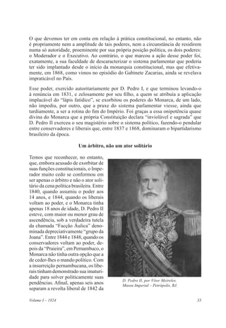 33Volume I – 1824
O que devemos ter em conta em relação à prática constitucional, no entanto, não
é propriamente nem a amplitude de tais poderes, nem a circunstância de residirem
numa só autoridade, proeminente por sua própria posição política, os dois poderes:
o Moderador e o Executivo. Ao contrário, o que marcou a ação desse poder foi,
exatamente, a sua faculdade de descaracterizar o sistema parlamentar que poderia
ter sido implantado desde o início da monarquia constitucional, mas que efetiva-
mente, em 1868, como vimos no episódio do Gabinete Zacarias, ainda se revelava
impraticável no País.
Esse poder, exercido autoritariamente por D. Pedro I, e que terminou levando-o
à renúncia em 1831, e zelosamente por seu filho, a quem se atribuía a aplicação
implacável do “lápis fatídico”, se exorbitou os poderes do Monarca, de um lado,
não impediu, por outro, que a praxe do sistema parlamentar viesse, ainda que
tardiamente, a ser a rotina do fim do Império. Foi graças a essa onipotência quase
divina do Monarca que a própria Constituição declara “inviolável e sagrada” que
D. Pedro II exerceu o seu magistério sobre o sistema político, fazendo-o pendular
entre conservadores e liberais que, entre 1837 e 1868, dominaram o bipartidarismo
brasileiro da época.
Um árbitro, não um ator solitário
Temos que reconhecer, no entanto,
que, embora acusado de exorbitar de
suas funções constitucionais, o Impe-
rador muito cedo se conformou em
ser apenas o árbitro e não o ator soli-
tário da cena política brasileira. Entre
1840, quando assumiu o poder aos
14 anos, e 1844, quando os liberais
voltam ao poder, e o Monarca tinha
apenas 18 anos de idade, D. Pedro II
esteve, com maior ou menor grau de
ascendência, sob a verdadeira tutela
da chamada “Facção Áulica” deno-
minada depreciativamente “grupo da
Joana”. Entre 1844 e 1848, quando os
conservadores voltam ao poder, de-
pois da “Praieira”, em Pernambuco, o
Monarca não tinha outra opção que a
de ceder-lhes o mando político. Com
a insurreição pernambucana, os libe-
rais tinham demonstrado sua imaturi-
dade para solver politicamente suas
pendências. Afinal, apenas seis anos
separam a revolta liberal de 1842 da
D. Pedro II, por Vítor Meireles.
Museu Imperial – Petrópolis, RJ.
 