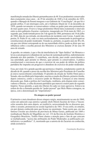 34 Constituições Brasileiras
manifestação armada dos liberais pernambucanos de 48. Esse predomínio conservador
dura exatamente cinco anos – de 29 de setembro de 1848 a 6 de setembro de 1853,
quando o Marquês de Paraná inaugura o seu Gabinete da “Conciliação”, de que foi o
grande artífice. É um interregno curto, até o Gabinete Abaeté de 12 de dezembro de
1858, quando novamente os conservadores voltam ao poder para uma permanência
de mais quatro anos. O novo e longo predomínio liberal dura exatamente o intervalo
entre os dois gabinetes Zacarias: o primeiro, inaugurado em 24 de maio de 1862, e o
segundo, que, tendo tomado posse em 3 de agosto de 1866, permanece até 16 de julho
de 1868, data de sua retirada, em decorrência do incidente com Caxias. A partir daí,
porém, D. Pedro II vai, cada vez mais aceleradamente, renunciando às prerrogativas
constitucionais do poder moderador. Tirando-se, portanto, os quatro anos de 40 a 44,
em que este último corresponde ao de sua maioridade efetiva, pode-se dizer que sua
influência sobre a escolha pessoal dos Ministros se exerceu durante 24 de seus 50
anos de reinado.
A questão, no entanto, é que o fim da interferência do “lápis fatídico” do Monarca o
levou a um progressivo abandono de sua base de sustentação política, indistintamente
plantada nos dois partidos. E contribuiu, sem dúvida, para erodir sensivelmente a
sua autoridade, quer perante os liberais, quer perante os conservadores. A prática
constitucional o convenceu de que o exercício de seu poder de árbitro da política
partidária lhe impunha um progressivo abandono do exercício do poder moderador.
Essa, por sinal, foi a grande questão que permeou o Império, notadamente a partir da
década de 60, quando a praxe da escolha dos Ministros pelo Presidente do Conselho
já estava razoavelmente consolidada. O episódio da eleição de Teófilo Otoni para o
Senado, não escolhido pelo Imperador, suscitou a reação dos liberais, primeiro tímida,
depois ostensiva, contra o excessivo poder do Monarca. Começou aí uma intensa
discussão que, finda a política da Conciliação, reeditaria, pela disputa entre conser-
vadores e liberais, a velha dicotomia partidária que marcou a maior parte do segundo
Império. Nesse episódio, a ação dos liberais foi cada vez mais agressiva. Entrava na
ordem do dia a chamada questão do “poder pessoal” que Melo Matos consagrou, na
época, com a denominação do “imperialismo”.
Os ataques ao poder pessoal
O primeiro e mais duradouro desses ataques surgiu, anonimamente no ano de 1860,
como um opúsculo cuja autoria o grande chefe liberal Zacarias de Góes e Vascon-
celos assumiu dois anos depois, ao reeditá-lo, acrescentando-lhe os discursos que,
sobre o assunto, pronunciou na sessão legislativa de 1861. O seu estilo, no entanto,
era por demais conhecido para que ficasse no anonimato. Tanto assim que, em sua
famosa Circular aos eleitores da província de Minas Gerais, publicada em 1860 e
reeditada por Basílio de Magalhães no vol. 132 da Revista do Instituto Histórico e
Geográfico Brasileiro, Teófilo Otoni chama a atenção para o fato de que estavam
se multiplicando, “acerca das atribuições do Poder Moderador, as publicações jor-
nalísticas e os panfletos”. E, mostrando que a autoria do de Zacarias era conhecida,
ainda assinalava:
 