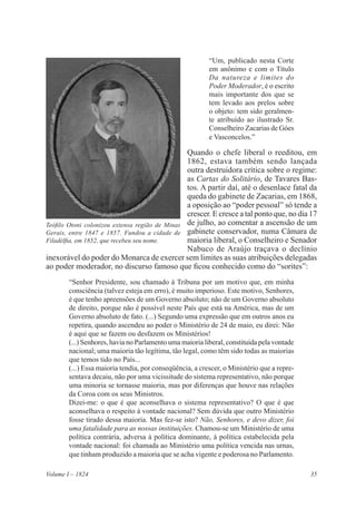 35Volume I – 1824
“Um, publicado nesta Corte
em anônimo e com o Título
Da natureza e limites do
Poder Moderador, é o escrito
mais importante dos que se
tem levado aos prelos sobre
o objeto: tem sido geralmen-
te atribuído ao ilustrado Sr.
Conselheiro Zacarias de Góes
e Vasconcelos.”
Quando o chefe liberal o reeditou, em
1862, estava também sendo lançada
outra destruidora crítica sobre o regime:
as Cartas do Solitário, de Tavares Bas-
tos. A partir daí, até o desenlace fatal da
queda do gabinete de Zacarias, em 1868,
a oposição ao “poder pessoal” só tende a
crescer. E cresce a tal ponto que, no dia 17
de julho, ao comentar a ascensão de um
gabinete conservador, numa Câmara de
maioria liberal, o Conselheiro e Senador
Nabuco de Araújo traçava o declínio
inexorável do poder do Monarca de exercer sem limites as suas atribuições delegadas
ao poder moderador, no discurso famoso que ficou conhecido como do “sorites”:
“Senhor Presidente, sou chamado à Tribuna por um motivo que, em minha
consciência (talvez esteja em erro), é muito imperioso. Este motivo, Senhores,
é que tenho apreensões de um Governo absoluto; não de um Governo absoluto
de direito, porque não é possível neste País que está na América, mas de um
Governo absoluto de fato. (...) Segundo uma expressão que em outros anos eu
repetira, quando ascendeu ao poder o Ministério de 24 de maio, eu direi: Não
é aqui que se fazem ou desfazem os Ministérios!
(...) Senhores, havia no Parlamento uma maioria liberal, constituída pela vontade
nacional; uma maioria tão legítima, tão legal, como têm sido todas as maiorias
que temos tido no País...
(...) Essa maioria tendia, por conseqüência, a crescer, o Ministério que a repre-
sentava decaiu, não por uma vicissitude do sistema representativo, não porque
uma minoria se tornasse maioria, mas por diferenças que houve nas relações
da Coroa com os seus Ministros.
Dizei-me: o que é que aconselhava o sistema representativo? O que é que
aconselhava o respeito à vontade nacional? Sem dúvida que outro Ministério
fosse tirado dessa maioria. Mas fez-se isto? Não, Senhores, e devo dizer, foi
uma fatalidade para as nossas instituições. Chamou-se um Ministério de uma
política contrária, adversa à política dominante, à política estabelecida pela
vontade nacional: foi chamada ao Ministério uma política vencida nas urnas,
que tinham produzido a maioria que se acha vigente e poderosa no Parlamento.
Teófilo Otoni colonizou extensa região de Minas
Gerais, entre 1847 e 1857. Fundou a cidade de
Filadélfia, em 1852, que recebeu seu nome.
 