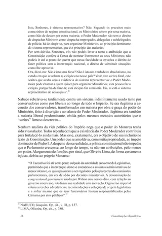 36 Constituições Brasileiras
Isto, Senhores, é sistema representativo? Não. Segundo os preceitos mais
comezinhos do regime constitucional, os Ministérios sobem por uma maioria,
como hão de descer por outra maioria; o Poder Moderador não tem o direito
de despachar Ministros como despacha empregados, delegados e subdelegados
de polícia; há de cingir-se, para organizar Ministérios, ao princípio dominante
do sistema representativo, que é o princípio das maiorias.
Por sem dúvida, Senhores, vós não podeis levar a tanto a atribuição que a
Constituição confere à Coroa de nomear livremente os seus Ministros; não
podeis ir até o ponto de querer que nessa faculdade se envolva o direito de
fazer política sem a intervenção nacional, o direito de substituir situações
como lhe aprouver.
Ora, dizei-me: Não é isto uma farsa? Não é isto um verdadeiro absolutismo, no
estado em que se acham as eleições no nosso país? Vede este sorites fatal, este
sorites que acaba com a existência do sistema representativo: o Poder Mode-
rador pode chamar a quem quiser para organizar Ministérios; esta pessoa faz a
eleição, porque há de fazê-la; esta eleição faz a maioria. Eis, aí está o sistema
representativo do nosso país”.21
Nabuco rebelava-se tardiamente contra um sistema indistintamente usado tanto por
conservadores como por liberais ao longo de todo o Império. Se era ilegítima a as-
censão dos conservadores, transformados em maioria por obra e graça do poder do
Ministério, feito à discrição e ao talante do Poder Moderador, ilegítima era também
a maioria liberal predominante, obtida pelos mesmos métodos autoritários que o
“sorites” famoso descreveu...
Nenhum analista da vida política do Império nega que o poder do Monarca tenha
sido avassalador. Todos reconhecem que a existência do Poder Moderador contribuiu
para fortalecê-lo ainda mais. Mas esse, exatamente, era o objetivo de sua inclusão no
texto da Constituição. Um poder que se amoldava, com muita propriedade, ao ímpeto
dominador de Pedro I.Adespeito dessa realidade, a prática constitucional não impediu
que o Parlamento crescesse, ao longo do tempo, se não em atribuições, pelo menos
em poder.Alargamento de funções, por sinal, que Oliveira Lima, de forma certamente
injusta, debita ao próprio Monarca:
“O Executivo foi até certo ponto culpado da autoridade crescente do Legislativo,
permitindo que a intervenção deste se estendesse a assuntos administrativos de
menor alcance, os quais passaram a ser regulados pelos pareceres das comissões
parlamentares, em vez de sê-lo por decisões ministeriais. A denominação de
congressional government usada por Wilson nos nossos dias, com relação ao
governo americano, não foi na sua realidade uma inovação. O governo imperial
entrou a receber advertências, recomendações e soluções de origem legislativa
e a sofrer mesmo que os seus funcionários fossem responsabilizados pelas
Câmaras por atos públicos”.22
21
NABUCO, Joaquim. Op. cit., v. III, p. 137.
22
LIMA, Oliveira. Op. cit., p. 380.
 