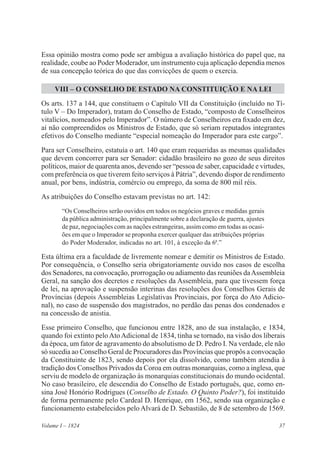 37Volume I – 1824
Essa opinião mostra como pode ser ambígua a avaliação histórica do papel que, na
realidade, coube ao Poder Moderador, um instrumento cuja aplicação dependia menos
de sua concepção teórica do que das convicções de quem o exercia.
VIII – O CONSELHO DE ESTADO NA CONSTITUIÇÃO E NA LEI
Os arts. 137 a 144, que constituem o Capítulo VII da Constituição (incluído no Tí-
tulo V – Do Imperador), tratam do Conselho de Estado, “composto de Conselheiros
vitalícios, nomeados pelo Imperador”. O número de Conselheiros era fixado em dez,
aí não compreendidos os Ministros de Estado, que só seriam reputados integrantes
efetivos do Conselho mediante “especial nomeação do Imperador para este cargo”.
Para ser Conselheiro, estatuía o art. 140 que eram requeridas as mesmas qualidades
que devem concorrer para ser Senador: cidadão brasileiro no gozo de seus direitos
políticos, maior de quarenta anos, devendo ser “pessoa de saber, capacidade e virtudes,
com preferência os que tiverem feito serviços à Pátria”, devendo dispor de rendimento
anual, por bens, indústria, comércio ou emprego, da soma de 800 mil réis.
As atribuições do Conselho estavam previstas no art. 142:
“Os Conselheiros serão ouvidos em todos os negócios graves e medidas gerais
da pública administração, principalmente sobre a declaração de guerra, ajustes
de paz, negociações com as nações estrangeiras, assim como em todas as ocasi-
ões em que o Imperador se proponha exercer qualquer das atribuições próprias
do Poder Moderador, indicadas no art. 101, à exceção da 6a
.”
Esta última era a faculdade de livremente nomear e demitir os Ministros de Estado.
Por consequência, o Conselho seria obrigatoriamente ouvido nos casos de escolha
dos Senadores, na convocação, prorrogação ou adiamento das reuniões daAssembleia
Geral, na sanção dos decretos e resoluções da Assembleia, para que tivessem força
de lei, na aprovação e suspensão interinas das resoluções dos Conselhos Gerais de
Províncias (depois Assembleias Legislativas Provinciais, por força do Ato Adicio-
nal), no caso de suspensão dos magistrados, no perdão das penas dos condenados e
na concessão de anistia.
Esse primeiro Conselho, que funcionou entre 1828, ano de sua instalação, e 1834,
quando foi extinto peloAtoAdicional de 1834, tinha se tornado, na visão dos liberais
da época, um fator de agravamento do absolutismo de D. Pedro I. Na verdade, ele não
só sucedia ao Conselho Geral de Procuradores das Províncias que propôs a convocação
da Constituinte de 1823, sendo depois por ela dissolvido, como também atendia à
tradição dos Conselhos Privados da Coroa em outras monarquias, como a inglesa, que
serviu de modelo de organização às monarquias constitucionais do mundo ocidental.
No caso brasileiro, ele descendia do Conselho de Estado português, que, como en-
sina José Honório Rodrigues (Conselho de Estado. O Quinto Poder?), foi instituído
de forma permanente pelo Cardeal D. Henrique, em 1562, sendo sua organização e
funcionamento estabelecidos peloAlvará de D. Sebastião, de 8 de setembro de 1569.
 