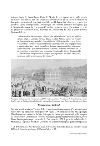 38 Constituições Brasileiras
A importância do Conselho na Carta de 24 não decorre apenas de ter sido por ela
instituído, mas sim de um fato singular: a circunstância de ter sido o Conselho, na
fase pré-constitucional, o órgão incumbido por D. Pedro I de elaborar o projeto que
ele afinal veio a outorgar como Constituição. Na verdade, portanto, o colegiado que
a Constituição criou foi o segundo Conselho com esse nome. Ele estava previsto
no projeto de Antônio Carlos, discutido na Constituinte de 1823 e como mostrou
Tavares de Lyra:
“AConstituição foi cautelosa e sábia ao criar o Conselho de Estado nos moldes
em que o fez. O Conselho Privado de que cogitara Antônio Carlos (no projeto
de Constituição apresentado à Assembléia de 1923) teria sido, com o Poder
Moderador, o reduto do aulicismo manhoso e interesseiro, uma força poderosa
e incontrolável a serviço da onipotência do trono ou das camarilhas palacianas.
E um conselho a que pertencessem os Ministros, na forma do decreto de 13
de novembro (o que elaborou o projeto de Constituição, depois de dissolvida
a Constituinte), não passaria de simples prolongamento do Poder Executivo,
uma peça inútil no mecanismo do Estado.”23
Um reduto de áulicos?
O temor manifestado por Tavares de Lyra, no entanto, consumou-se. Composto em sua
maior parte de Senadores e amigos de D. Pedro I, o Conselho foi tido pela oposição
liberal como um reduto de áulicos, inimigos da monarquia constitucional e adeptos
do absolutismo. Lembra José Honório Rodrigues, para patentear essa antipatia, que o
Conselho despertava que, na sessão de 7 de maio de 1831, logo após a abdicação do
Monarca, o Deputado José Lino Coutinho leu uma indicação para que fossem pedidas
23
Cf. RODRIGUES, José Honório. Atas do Conselho de Estado; Brasília, Senado Federal,
1978, v. I, Conselho de Estado, O Quinto Poder? p. 37.
No regime parlamentarista estruturado em 1847 pela lei que criou a Presidência do Conselho, importantes
funções eram atribuídas ao Senado. Grandes vultos do Império usaram sua tribuna para defender seus ideais.
 