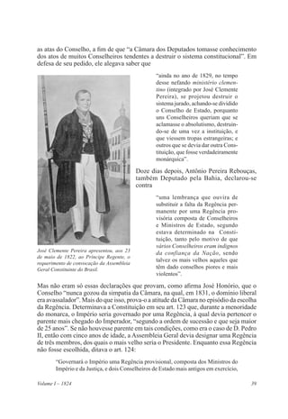 39Volume I – 1824
as atas do Conselho, a fim de que “a Câmara dos Deputados tomasse conhecimento
dos atos de muitos Conselheiros tendentes a destruir o sistema constitucional”. Em
defesa de seu pedido, ele alegava saber que
“ainda no ano de 1829, no tempo
desse nefando ministério clemen-
tino (integrado por José Clemente
Pereira), se projetou destruir o
sistema jurado, achando-se dividido
o Conselho de Estado, porquanto
uns Conselheiros queriam que se
aclamasse o absolutismo, destruin-
do-se de uma vez a instituição, e
que viessem tropas estrangeiras; e
outros que se devia dar outra Cons-
tituição, que fosse verdadeiramente
monárquica”.
Doze dias depois, Antônio Pereira Rebouças,
também Deputado pela Bahia, declarou-se
contra
“uma lembrança que ouvira de
substituir a falta da Regência per-
manente por uma Regência pro-
visória composta de Conselheiros
e Ministros de Estado, segundo
estava determinado na Consti-
tuição, tanto pelo motivo de que
vários Conselheiros eram indignos
da confiança da Nação, sendo
talvez os mais velhos aqueles que
têm dado conselhos piores e mais
violentos”.
Mas não eram só essas declarações que provam, como afirma José Honório, que o
Conselho “nunca gozou da simpatia da Câmara, na qual, em 1831, o domínio liberal
era avassalador”. Mais do que isso, prova-o a atitude da Câmara no episódio da escolha
da Regência. Determinava a Constituição em seu art. 123 que, durante a menoridade
do monarca, o Império seria governado por uma Regência, à qual devia pertencer o
parente mais chegado do Imperador, “segundo a ordem de sucessão e que seja maior
de 25 anos”. Se não houvesse parente em tais condições, como era o caso de D. Pedro
II, então com cinco anos de idade, a Assembleia Geral devia designar uma Regência
de três membros, dos quais o mais velho seria o Presidente. Enquanto essa Regência
não fosse escolhida, ditava o art. 124:
“Governará o Império uma Regência provisional, composta dos Ministros do
Império e da Justiça, e dois Conselheiros de Estado mais antigos em exercício,
José Clemente Pereira apresentou, aos 23
de maio de 1822, ao Príncipe Regente, o
requerimento de convocação da Assembleia
Geral Constituinte do Brasil.
 