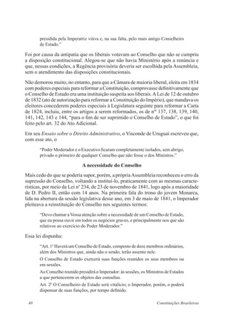 40 Constituições Brasileiras
presidida pela Imperatriz viúva e, na sua falta, pelo mais antigo Conselheiro
de Estado.”
Foi por causa da antipatia que os liberais votavam ao Conselho que não se cumpriu
a disposição constitucional. Alegou-se que não havia Ministério após a renúncia e
que, nessas condições, a Regência provisória deveria ser escolhida pela Assembleia,
sem o atendimento das disposições constitucionais.
Não demorou muito, no entanto, para que a Câmara de maioria liberal, eleita em 1834
com poderes especiais para reformar a Constituição, comprovasse definitivamente que
o Conselho de Estado era uma instituição suspeita aos liberais.ALei de 12 de outubro
de 1832 (ato de autorização para reformar a Constituição do Império), que mandava os
eleitores concederem poderes especiais à Legislatura seguinte para reformar a Carta
de 1824, incluiu, entre os artigos a serem reformados, os de nos
137, 138, 139, 140,
141, 142, 143 e 144, “para o fim de ser suprimido o Conselho de Estado”, o que foi
feito pelo art. 32 do Ato Adicional.
Em seu Ensaio sobre o Direito Administrativo, o Visconde de Uruguai escreveu que,
com esse ato, o
“Poder Moderador e o Executivo ficaram completamente isolados, sem abrigo,
privado o primeiro de qualquer Conselho que não fosse o dos Ministros.”
A necessidade do Conselho
Mais cedo do que se poderia supor, porém, a própriaAssembleia reconheceu o erro da
supressão do Conselho, voltando a instituí-lo, praticamente com as mesmas caracte-
rísticas, por meio da Lei no
234, de 23 de novembro de 1841, logo após a maioridade
de D. Pedro II, então com 14 anos. Na primeira fala do trono do jovem Monarca,
lida na abertura da sessão legislativa desse ano, em 3 de maio de 1841, o Imperador
pleiteava a reinstituição do Conselho nos seguintes termos:
“Devo chamar a Vossa atenção sobre a necessidade de um Conselho de Estado,
que eu possa ouvir em todos os negócios graves, e principalmente nos que são
relativos ao exercício do Poder Moderador.”
Essa lei dispunha:
“Art. 1o
Haverá um Conselho de Estado, composto de doze membros ordinários,
além dos Ministros que, ainda não o sendo, terão assento nele.
O Conselho de Estado exercerá suas funções reunidos os seus membros ou
em sessões.
Ao Conselho reunido presidirá o Imperador: às sessões, os Ministros de Estados
a que pertencerem os objetos das consultas.
Art. 2o
O Conselheiro de Estado será vitalício; o Imperador, porém, o poderá
dispensar de suas funções, por tempo definido.
 