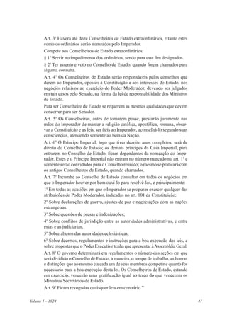 41Volume I – 1824
Art. 3o
Haverá até doze Conselheiros de Estado extraordinários, e tanto estes
como os ordinários serão nomeados pelo Imperador.
Compete aos Conselheiros de Estado extraordinários:
§ 1o
Servir no impedimento dos ordinários, sendo para este fim designados.
§ 2o
Ter assento e voto no Conselho de Estado, quando forem chamados para
alguma consulta.
Art. 4o
Os Conselheiros de Estado serão responsáveis pelos conselhos que
derem ao Imperador, opostos à Constituição e aos interesses do Estado, nos
negócios relativos ao exercício do Poder Moderador, devendo ser julgados
em tais casos pelo Senado, na forma da lei de responsabilidade dos Ministros
de Estado.
Para ser Conselheiro de Estado se requerem as mesmas qualidades que devem
concorrer para ser Senador.
Art. 5o
Os Conselheiros, antes de tomarem posse, prestarão juramento nas
mãos do Imperador de manter a religião católica, apostólica, romana, obser-
var a Constituição e as leis, ser fiéis ao Imperador, aconselhá-lo segundo suas
consciências, atendendo somente ao bem da Nação.
Art. 6o
O Príncipe Imperial, logo que tiver dezoito anos completos, será de
direito do Conselho de Estado; os demais príncipes da Casa Imperial, para
entrarem no Conselho de Estado, ficam dependentes da nomeação do Impe-
rador. Estes e o Príncipe Imperial não entram no número marcado no art. 1o
e
somente serão convidados para o Conselho reunido; o mesmo se praticará com
os antigos Conselheiros de Estado, quando chamados.
Art. 7o
Incumbe ao Conselho de Estado consultar em todos os negócios em
que o Imperador houver por bem ouvi-lo para resolvê-los, e principalmente:
1o
Em todas as ocasiões em que o Imperador se propuser exercer qualquer das
atribuições do Poder Moderador, indicadas no art. 101 da Constituição;
2o
Sobre declarações de guerra, ajustes de paz e negociações com as nações
estrangeiras;
3o
Sobre questões de presas e indenizações;
4o
Sobre conflitos de jurisdição entre as autoridades administrativas, e entre
estas e as judiciárias;
5o
Sobre abusos das autoridades eclesiásticas;
6o
Sobre decretos, regulamentos e instruções para a boa execução das leis, e
sobre propostas que o Poder Executivo tenha que apresentar àAssembléia Geral.
Art. 8o
O governo determinará em regulamentos o número das seções em que
será dividido o Conselho de Estado, a maneira, o tempo de trabalho, as honras
e distinções que ao mesmo e a cada um de seus membros competir e quanto for
necessário para a boa execução desta lei. Os Conselheiros de Estado, estando
em exercício, vencerão uma gratificação igual ao terço do que vencerem os
Ministros Secretários de Estado.
Art. 9o
Ficam revogadas quaisquer leis em contrário.”
 