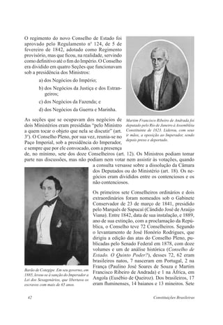 42 Constituições Brasileiras
O regimento do novo Conselho de Estado foi
aprovado pelo Regulamento no
124, de 5 de
fevereiro de 1842, adotado como Regimento
provisório, mas que ficou, na realidade, servindo
como definitivo até o fim do Império. O Conselho
era dividido em quatro Seções que funcionavam
sob a presidência dos Ministros:
a) dos Negócios do Império;
b) dos Negócios da Justiça e dos Estran-
geiros;
c) dos Negócios da Fazenda; e
d) dos Negócios da Guerra e Marinha.
As seções que se ocupavam dos negócios de
dois Ministérios eram presididas “pelo Ministro
a quem tocar o objeto que nela se discutir” (art.
3o
). O Conselho Pleno, por sua vez, reunia-se no
Paço Imperial, sob a presidência do Imperador,
e sempre que por ele convocado, com a presença
de, no mínimo, sete dos doze Conselheiros (art. 12). Os Ministros podiam tomar
parte nas discussões, mas não podiam nem votar nem assistir às votações, quando
a consulta versasse sobre a dissolução da Câmara
dos Deputados ou do Ministério (art. 18). Os ne-
gócios eram divididos entre os contenciosos e os
não contenciosos.
Os primeiros sete Conselheiros ordinários e dois
extraordinários foram nomeados sob o Gabinete
Conservador de 23 de março de 1841, presidido
pelo Marquês de Sapucaí (Cândido José de Araújo
Viana). Entre 1842, data de sua instalação, e 1889,
ano de sua extinção, com a proclamação da Repú-
blica, o Conselho teve 72 Conselheiros. Segundo
o levantamento de José Honório Rodrigues, que
dirigiu a edição das atas do Conselho Pleno, pu-
blicadas pelo Senado Federal em 1878, com doze
volumes e um de análise histórica (Conselho de
Estado. O Quinto Poder?), desses 72, 62 eram
brasileiros natos, 7 nasceram em Portugal, 2 na
França (Paulino José Soares de Souza e Martim
Francisco Ribeiro de Andrada) e 1 na África, em
Angola (Eusébio de Queiroz). Dos brasileiros, 17
eram fluminenses, 14 baianos e 13 mineiros. Sete
Martim Francisco Ribeiro de Andrada foi
deputado pelo Rio de Janeiro à Assembléia
Constituinte de 1823. Liderou, com seus
ir mãos, a oposição ao Imperador, sendo
depois preso e deportado.
Barão de Cotegipe. Em seu governo, em
1885, levou-se à sanção do Imperador a
Lei dos Sexagenários, que libertava os
escravos com mais de 65 anos.
 