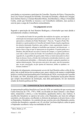 43Volume I – 1824
convidados se recusaram a participar do Conselho: Zacarias de Góes e Vasconcelos,
José Lins Vieira Cansanção de Sinimbu, Visconde de Sinimbu, o Barão de Cotegipe,
JoséAntônio Saraiva, Cristiano Benedito Ottoni, José Bonifácio, o Moço e Fernandes
Cunha, sendo que Sinimbu se recusou a ser Conselheiro ordinário, mas aceitou o
convite para o cargo de Conselheiro extraordinário.
Um julgamento severo
Segundo a apreciação de José Honório Rodrigues, o historiador que mais detida e
acuradamente estudou a instituição,
“o Conselho de Estado foi um guardião das tradições do regime, um órgão de
estatização da monarquia representativa e constitucional, disfarce com que se
apresentava a ditadura do Poder Moderador”. Para ele, “O quarto (Poder Mo-
derador) e o quinto poderes (o Conselho de Estado) foram criações engenhosas
da minoria dominante brasileira, para melhor e mais seguramente manter o
seu domínio imperial, subjugar as multidões que temiam e até detestavam – e
punir a ferro e fogo os que se opusessem ao seu poderio. O quarto poder era a
ditadura, dita plácida por seu autor, Carneiro de Campos, e o quinto justificava
com todo o saber as razões de Estado. Os Conselheiros do quinto poder eram,
segundo ele, os guardiões do quarto poder. Falou-se muito numa palavra-chave
hoje em desuso, fixura, a fixidez das instituições consideradas imutáveis, e por
eles eruditamente defendida (...) Aberrações do poder e agitações populares se
opõem dialeticamente. Nem governo nem povo são anjos, mas há momentos
que, ou por conciliação, ou por ajustes de interesses, ambos se ajudam e se
tornam criadores”.24
A despeito do julgamento extremamente severo de José Honório sobre a elite do Im-
pério, não se pode deixar de reconhecer que, para o objetivo de manter a estabilidade
política e institucional pretendida pela Constituição de 1824, a recriação do Conselho
de Estado, em 1841, decidida pelos conservadores e finalmente aceita pelos liberais
que sempre desconfiaram da instituição, mas dela participaram, foi um momento
criador da história política do País.
IX – CONSTITUIÇÃO E REPRESENTAÇÃO
A representação política brasileira na Carta de 1824, ao contrário do que ocorreu nas
Cartas francesas de 1791, 1793 e 1848, era dividida em duas Câmaras: a dos Depu-
tados, temporária e eletiva, e a dos Senadores, igualmente eletiva, mas vitalícia. A
escolha dos Senadores se operava tal como a dos Deputados, por meio de sufrágio
censitário, em dois graus, escolhendo os eleitores de paróquia os de província e estes
os Deputados e Senadores.Ao contrário do que ocorria com a dos Deputados, porém,
a eleição dos Senadores, segundo o art. 43, era feita “em listas tríplices, sobre as quais
o Imperador escolherá o terço na totalidade da lista”.
24
Idem, ibidem, p. 67.
 