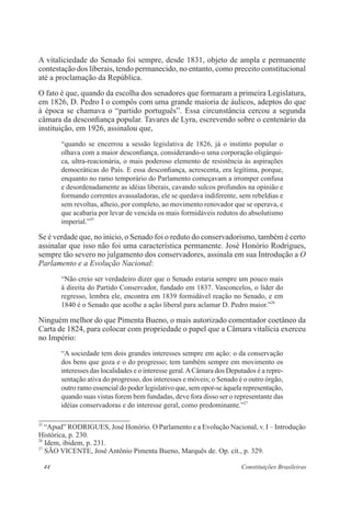44 Constituições Brasileiras
A vitaliciedade do Senado foi sempre, desde 1831, objeto de ampla e permanente
contestação dos liberais, tendo permanecido, no entanto, como preceito constitucional
até a proclamação da República.
O fato é que, quando da escolha dos senadores que formaram a primeira Legislatura,
em 1826, D. Pedro I o compôs com uma grande maioria de áulicos, adeptos do que
à época se chamava o “partido português”. Essa circunstância cercou a segunda
câmara da desconfiança popular. Tavares de Lyra, escrevendo sobre o centenário da
instituição, em 1926, assinalou que,
“quando se encerrou a sessão legislativa de 1826, já o instinto popular o
olhava com a maior desconfiança, considerando-o uma corporação oligárqui-
ca, ultra-reacionária, o mais poderoso elemento de resistência às aspirações
democráticas do País. E essa desconfiança, acrescenta, era legítima, porque,
enquanto no ramo temporário do Parlamento começavam a irromper confusa
e desordenadamente as idéias liberais, cavando sulcos profundos na opinião e
formando correntes avassaladoras, ele se quedava indiferente, sem rebeldias e
sem revoltas, alheio, por completo, ao movimento renovador que se operava, e
que acabaria por levar de vencida os mais formidáveis redutos do absolutismo
imperial.”25
Se é verdade que, no início, o Senado foi o reduto do conservadorismo, também é certo
assinalar que isso não foi uma característica permanente. José Honório Rodrigues,
sempre tão severo no julgamento dos conservadores, assinala em sua Introdução a O
Parlamento e a Evolução Nacional:
“Não creio ser verdadeiro dizer que o Senado estaria sempre um pouco mais
à direita do Partido Conservador, fundado em 1837. Vasconcelos, o líder do
regresso, lembra ele, encontra em 1839 formidável reação no Senado, e em
1840 é o Senado que acolhe a ação liberal para aclamar D. Pedro maior.”26
Ninguém melhor do que Pimenta Bueno, o mais autorizado comentador coetâneo da
Carta de 1824, para colocar com propriedade o papel que a Câmara vitalícia exerceu
no Império:
“A sociedade tem dois grandes interesses sempre em ação: o da conservação
dos bens que goza e o do progresso; tem também sempre em movimento os
interesses das localidades e o interesse geral.ACâmara dos Deputados é a repre-
sentação ativa do progresso, dos interesses e móveis; o Senado é o outro órgão,
outro ramo essencial do poder legislativo que, sem opor-se àquela representação,
quando suas vistas forem bem fundadas, deve fora disso ser o representante das
idéias conservadoras e do interesse geral, como predominante.”27
25
“Apud” RODRIGUES, José Honório. O Parlamento e a Evolução Nacional, v. I – Introdução
Histórica, p. 230.
26
Idem, ibidem, p. 231.
27
SÃO VICENTE, José Antônio Pimenta Bueno, Marquês de. Op. cit., p. 329.
 