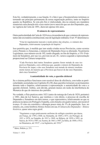 45Volume I – 1824
Esta foi, verdadeiramente, a sua função. E o fato é que o bicameralismo terminou se
tornando um princípio permanente de nossa organização política, tanto no Império
quanto na República. Se esta pôs fim à vitaliciedade, deu no entanto aos mandatos
senatoriais uma duração três vezes maior (nove anos) do que aos dos Deputados, que,
na vigência da Carta de 1891, duravam apenas três anos.
O número de representantes
Outra particularidade da Carta de 1824 era a circunstância de que o número de represen-
tantes não era matéria constitucional, mas de legislação ordinária. O art. 97 determinava:
“Uma lei regulamentar marcará o modo prático das eleições, e o número dos
Deputados, relativamente à população do Império.”
Isso permitiu que, à medida que iam sendo criadas novas Províncias, como ocorreu
com o Paraná e o Amazonas, o número de Deputados fosse se alterando. Na primeira
Legislatura, esse número era de 102, tendo chegado, no fim do Império, a 116. O nú-
mero de Senadores, por sua vez, previsto no art. 41, variava segundo a representação
proporcional na Câmara temporária:
“Cada Província dará tantos Senadores quantos forem metade de seus res-
pectivos Deputados, com a diferença que, quando o número de Deputados da
Província for ímpar, o dos seus Senadores será metade do número imediata-
mente menor, de maneira que a Província que houver de dar onze Deputados,
dará cinco Senadores.”
A autenticidade do voto, a questão eleitoral
Se o sistema político funcionou com razoável dose de eficiência, com todas as parti-
cularidades assinaladas nos Capítulos II e III, duas questões tornaram-se permanentes
durante todo o Império, relativamente à representação: a autenticidade do voto e a
questão eleitoral. Ambas, sem dúvida, giraram menos em razão da interferência do
Monarca do que do interesse dos partidos.
Na verdade, o País praticou entre 1821 (antes da outorga da Carta de 1824, portanto)
e 1881, data da Lei Saraiva, que instituiu o voto direto, o processo de escolha de
Deputados e Senadores em dois turnos, o que representava, relativamente ao que se
praticou na época em Portugal e Espanha, com eleições em quatro turnos, um razoável
avanço. O voto era censitário e abrangia pouco mais de 1% de população. Isso, no
entanto, era, como lembrouAfonsoArinos em sua A Câmara dos Deputados – Síntese
histórica, quase uma regra geral:
“Seguíamos a regra praticamente uniforme do sufrágio censitário que durou,
em França, de 1789 a 1848; na Alemanha, de 1849 a 1871; em Portugal, de
1821 a 1878; na Espanha, de 1812 a 1869; na Bélgica, de 1830 a 1893; na
Suécia, de 1814 a 1907; na Áustria, de 1861 a 1907; na Itália, de 1848 a 1912;
na Dinamarca, até 1915”, e na Inglaterra, até 1918.28
28
Idem, ibidem, p. 331.
 
