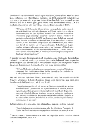 46 Constituições Brasileiras
Outra crítica de historiadores e sociólogos brasileiros, como lembra Afonso Arinos,
é que tínhamos, com 12 milhões de habitantes em 1881, apenas 150 mil eleitores, o
que mostra que era muito pequeno o lastro eleitoral do País. Mas, como ele mesmo
ressalva, esta era a prática geral, pois o voto só se universalizou no séc. XX e as
mulheres só passaram a ter o direito de voto, no Brasil, a partir de 1934.
“A França, até 1848, mostra Afonso Arinos, com população muito maior do
que a do Brasil, em 1881, não chegava a ter 250.000 eleitores. A revolução
socialista daquele ano (que repercutiu no Brasil com a Praieira) é que elevou
subitamente, graças ao sufrágio universal, o eleitorado francês a 9 milhões de
habitantes. A Constituição de 1830, que formou o reino da Bélgica, separado
do da Holanda, proveio de um corpo eleitoral de 44.000 eleitores. A mesma
Holanda, a culta e adiantada conquistadora do Norte brasileiro, não contava
mais de 135 mil eleitores até 1887, portanto depois da Lei Saraiva. E, para
concluir, ainda com a Inglaterra, seus eleitores não chegavam a 500 mil, antes
da reforma democrática de 1832, que coroou a crise social (...)Ainda assim, só
com a reforma eleitoral de 1867, os operários industriais e agrícolas adquiriram
direito de voto na Inglaterra”.29
A questão brasileira do sistema eleitoral, no entanto, era a falsificação da vontade do
eleitorado, por meio de maciça e permanente intervenção do Poder Executivo, por sinal
praticada pelos dois partidos que se revezavam no poder. Uma situação que Nabuco
de Araújo dramatizou de forma definitiva com o seu famoso sorites:
“O Poder Moderador pode chamar a quem quiser para organizar Ministérios;
esta pessoa faz a eleição porque há de fazê-la; esta eleição faz a maioria. Eis,
aí está o sistema representativo do nosso País!”
Em uma obra que se tornou famosa, publicada em 1872 – O sistema eleitoral no
Império –, Francisco Belisário Soares de Souza assim descrevia o que eram, antes
da reforma da Lei Saraiva, as eleições no Brasil:
“Esta política de partidos oficiais assenta no fato de serem as eleições produto
meramente oficial. Os candidatos não se preocupam com os eleitores, mas com
o governo, cujas boas graças solicitam e imploram. Ser candidato do governo é
o anelo de todo o indivíduo que almeja um assento no parlamento; proclamar-se
e ser reconhecido como tal é o seu primeiro e principal cuidado. Ninguém se
diz candidato dos eleitores, do comércio, da lavoura, desta ou daquela aspiração
nacional, mas do governo.”
E, logo adiante, dava uma visão bem adequada do que era o sistema eleitoral:
“Os solicitadores se acotovelam nas ante-salas dos Ministros e Presidentes de
Província e abandonam os comícios populares; naqueles e não nestes pleiteiam
29
MELO FRANCO, Afonso Arinos de. Câmara dos Deputados. Síntese Histórica; Brasília,
Câmara dos Deputados, 1973, p. 3.
 