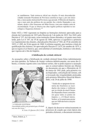 47Volume I – 1824
as candidaturas. Tudo tornou-se oficial nas eleições. O mais desconhecido
cidadão nomeado Presidente de Província constitui-se logo e, por este único
fato, o único poder eleitoral da Província a que preside. O Ministro do Império,
seja o mais nulo dos políticos do seu partido, faz e desfaz Deputados a seu
talante, desde o Alto Amazonas até Mato Grosso, com uma simples carta de
recomendação. O que se observa nas altas regiões políticas reproduz-se nos
colégios e freguesias eleitorais.”30
Entre 1822 e 1842 vigoraram no Império as Instruções eleitorais aprovadas para a
eleição da Constituinte de 1823 pelo Decreto de 3 de junho de 1822. Em 1842, pelo
Decreto no
157, de 4 de maio, essas instruções foram alteradas e só quatro anos mais
tarde, pela Lei no
387, de 19 de agosto de 1846, aprovou o Legislativo a primeira
Lei regulamentar das eleições, alterada pelos Decretos nos
842, de 19 de setembro de
1855, e 1.082, de 18 de agosto de 1860. A reforma seguinte, que instituiu o título de
qualificação dos eleitores, foi aprovada pelo Decreto no
2.675, de outubro de 1875, a
que se seguiu a Lei Saraiva, que, sem reformar a Constituição, instituiu o voto direto,
que vigorou até o fim do Império.
A falsificação da verdade eleitoral
As acusações sobre a falsificação da verdade eleitoral foram feitas indistintamente
aos dois partidos. Se Nabuco de Araújo verberou definitivamente, em nome dos li-
berais, o sistema vigente com o seu famoso sorites, não se pode esquecer a acusação
que os conservadores fizeram aos liberais
no documento em que o Ministério de 23
de março de 1841 pede, pela primeira vez
ao Imperador, a dissolução da Câmara, sob
a invocação das irregularidades praticadas
pelo primeiro Ministério liberal da Maiori-
dade, o de 24 de julho de 1840:
“Ainda não se apagaram da me-
mória dos brasileiros as recor-
dações das tramas e violências
que na eleição da atual Câmara
dos Deputados foram cometidas
em quase todos os pontos do
Império. (...) O Brasil inteiro,
Senhor, se levantará para atestar
que em 1840 não houve eleições
regulares.”
E, depois de descrever minuciosamente os
processos de coação que eram típicos dos
períodos eleitorais, o documento arremata:
30
Idem, ibidem, p. 7.
“A VERDADE ELEITORAL
Amoralidade política não permitirá que a Verdade
saia nua das urnas.”
K. Lixto. D. Quixote (20-2-1918)
 