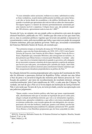 48 Constituições Brasileiras
“A esses atentados outros acrescem; roubam-se as urnas; substituem-se nelas
as listas verdadeiras, ou pelo menos publicamente recebidas, por outras falsas;
e até não se hesita diante da escandalosa e tão pública falsificação das atas,
quando o resultado que apresentam não está em tudo ao sabor dos interessados.
Em alguns lugares é o número de eleitores permanentemente aumentado por
uma maneira incrível e espantosa. Colégios houve que, não podendo sequer
dar 100 eleitores, apresentaram todavia mais de 1.000!”31
Tavares de Lyra, no entanto, em seu estudo sobre os primeiros cem anos do regime
eleitoral brasileiro, publicado em 1921, lembra que não eram as leis que eram más,
em si, mas os costumes políticos vigentes que levavam um partido a massacrar ne-
cessariamente o outro, pela necessidade que tinha o que estava no poder de assegurar
Câmaras unânimes, para que pudesse governar. Tanto que, invocando o testemunho
de Francisco Belisário Soares de Souza, ele assinala que:
“Nos primeiros tempos as instruções de março de 1824 deram os melhores re-
sultados, e que com elas foram derrotados, em 1830, 1831 e 1835, Lúcio Soares
Teixeira de Gouveia, José Antonio da Silva Maia e Joaquim Vieira da Silva e
Sousa, Deputados que, nomeados Ministros, não conseguiram ser reeleitos, os
dois primeiros por Minas Gerais e o terceiro pelo Maranhão. A verdade – aduz
ele – é que elas só se tornaram imprestáveis quando os governos, sob a alegação
de ser necessário restaurar o domínio da lei para reprimir o espírito de anarquia
que lavrava por toda parte, enveredaram pelo caminho da reação, intervindo
ostensivamente nos pleitos eleitorais para constituírem Câmaras unânimes que
lhes assegurassem duradoura preponderância na política do País.”32
Se a fraude eleitoral foi a norma preponderante sob o regime da Constituição de 1824,
não foi diferente o panorama eleitoral da República Velha, calcado nas atas falsas
a bico de pena e na invariável degola das minorias pelo famoso processo de “veri-
ficação dos poderes”, por meio do reconhecimento do resultado eleitoral, entregue
constitucionalmente, pela Carta republicana de 1891, a cada uma das Câmaras. Na
verdade, um mal de que o País só se livrou depois da instituição da Justiça Eleitoral.
Não é sem razão que Tavares de Lyra, no texto já citado, conclui sua apreciação com
um judicioso julgamento:
“Quem estuda a nossa história política sabe bem que temos experimentado
tudo, absolutamente tudo que se encontra na legislação dos povos cultos para
chegar à solução do problema eleitoral, que vem a ser alistamentos regulares,
eleições reais, apurações verdadeiras; e que sobre o voto temos ensaiado todos
os sistemas conhecidos, com exceção apenas do voto obrigatório, do voto pro-
porcional e do voto das mulheres, sendo que, quanto a este último, tem havido
iniciativas parlamentares para estabelecê-lo, datando a primeira de 1831, quando
Alves Branco e José Bonifácio propuseram que ele fosse concedido às mães
31
SOUZA, Francisco Belisário Soares de. O Sistema Eleitoral no Império; Brasília, Senado
Federal, 2a
ed., p. 46.
32
Idem, ibidem, p. 49.
 