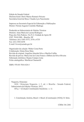 Edição do Senado Federal
Diretora-Geral: Doris Marize Romariz Peixoto
Secretária-Geral da Mesa: Claudia Lyra Nascimento
Impresso na Secretaria Especial de Editoração e Publicações
Diretor: Florian Augusto Coutinho Madruga
Produzido na Subsecretaria de Edições Técnicas
Diretora: Anna Maria de Lucena Rodrigues
Praça dos Três Poderes, Via N-2, Unidade de Apoio III
CEP: 70165-900 – Brasília, DF
Telefones: (61) 3303-3575, 3576 e 4755
Fax: (61) 3303-4258
E-mail: livros@senado.gov.br
Organizador da coleção: Walter Costa Porto
Colaboração: Elaine Rose Maia
Revisão de original: Angelina Almeida Silva e Marília Coêlho
Revisão de provas: Maria José de Lima Franco e Débora da Silva Oliveira
Editoração eletrônica: Rejane Campos Lima
Ficha catalográfica: Marilúcia Chamarelli
ISBN: 978-85-7018-424-5
Nogueira, Octaciano
1824 / Octaciano Nogueira. ─ 3. ed. ─ Brasília : Senado Federal,
Subsecretaria de Edições Técnicas, 2012.
105 p. ─ (Coleção Constituições brasileiras ; v. 1)
1. Constituição, história, Brasil. I. Brasil. [Constituição (1824)]. II. Série.
CDDir 341.2481
 