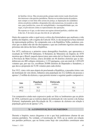 49Volume I – 1824
de famílias viúvas. Mas em pura perda, porque nada resiste à ação dissolvente
dos interesses e das paixões partidárias. Mesmo no reconhecimento de poderes,
nem sempre se tem feito obra serena de justiça; as depurações de candidatos
eleitos em pleitos renhidos e disputados têm sido numerosas, invocando-se não
raro, para justificá-las, casos de inelegibilidade e incompatibilidade que, em
regra, só prevalecem contra os representantes das oposições.
Do exposto se vê que, se não temos um regime eleitoral perfeito, o defeito não
é das leis. É do meio em que elas têm de ser aplicadas.”
Outro dos aspectos sobre o qual recai a crítica dos historiadores que analisam a vida
política do Império, sob o regime da Carta de 1824, é o da inexpressiva base eleitoral
da representação política. Se comparada com a da República Velha, podemos con-
cluir que os dados não são tão discrepantes e que um confronto rigoroso entre datas
próximas não deixa tão bem a República.
Em 1872, realizou-se o primeiro censo demográfico brasileiro, que apresentou o
resultado de 9.930.478 habitantes. O Relatório do Ministério do Império de 1870
mostrou que o Brasil, naquela época (onze anos antes da Lei Saraiva), não incluindo
a Província de Mato Grosso, estava dividido em 46 distritos eleitorais que se des-
dobravam em 408 colégios eleitorais e 1.333 paróquias, com um total de 1.039.659
votantes que, por sua vez, escolhiam 20.006 eleitores de Deputados e Senadores, o
que dava a proporção de 51,96 votantes para cada eleitor.
Em 1912, vinte e três anos depois de proclamada a República, e passados trinta e um
da instituição do voto direto, tínhamos uma população de 23,2 milhões de pessoas e
apenas 1,3 milhão de eleitores, o que permite montar o seguinte quadro comparativo:
Um comparativo ainda mais expressivo pode ser feito se lembrarmos que no pleito
de 1934, o primeiro que se realizou depois da instituição do voto secreto e da Justiça
Eleitoral, implantados pela Revolução de 30, o número de eleitores em relação à
população geral era de apenas 7,3%.
X – A CONSTITUIÇÃO E OS PARTIDOS
Durante o Império, nunca chegamos a ter o que hoje poderíamos chamar de um
sistema partidário. Na verdade, a Constituição de 1824, ao se omitir em relação
aos partidos políticos, que na forma como hoje são concebidos constituem uma
Ano
População
(milhões)
Eleitorado
(milhões)
%
1870 9,9 1,0 10,1
1912 23,2 1,3 5,6
 