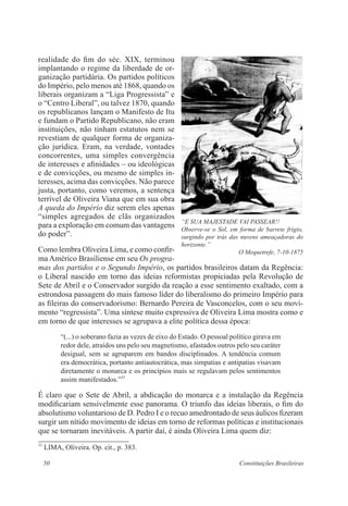 50 Constituições Brasileiras
realidade do fim do séc. XIX, terminou
implantando o regime da liberdade de or-
ganização partidária. Os partidos políticos
do Império, pelo menos até 1868, quando os
liberais organizam a “Liga Progressista” e
o “Centro Liberal”, ou talvez 1870, quando
os republicanos lançam o Manifesto de Itu
e fundam o Partido Republicano, não eram
instituições, não tinham estatutos nem se
revestiam de qualquer forma de organiza-
ção jurídica. Eram, na verdade, vontades
concorrentes, uma simples convergência
de interesses e afinidades – ou ideológicas
e de convicções, ou mesmo de simples in-
teresses, acima das convicções. Não parece
justa, portanto, como veremos, a sentença
terrível de Oliveira Viana que em sua obra
A queda do Império diz serem eles apenas
“simples agregados de clãs organizados
para a exploração em comum das vantagens
do poder”.
Como lembra Oliveira Lima, e como confir-
ma Américo Brasiliense em seu Os progra-
mas dos partidos e o Segundo Império, os partidos brasileiros datam da Regência:
o Liberal nascido em torno das ideias reformistas propiciadas pela Revolução de
Sete de Abril e o Conservador surgido da reação a esse sentimento exaltado, com a
estrondosa passagem do mais famoso líder do liberalismo do primeiro Império para
as fileiras do conservadorismo: Bernardo Pereira de Vasconcelos, com o seu movi-
mento “regressista”. Uma síntese muito expressiva de Oliveira Lima mostra como e
em torno de que interesses se agrupava a elite política dessa época:
“(...) o soberano fazia as vezes de eixo do Estado. O pessoal político girava em
redor dele, atraídos uns pelo seu magnetismo, afastados outros pelo seu caráter
desigual, sem se agruparem em bandos disciplinados. A tendência comum
era democrática, portanto antiautocrática, mas simpatias e antipatias visavam
diretamente o monarca e os princípios mais se regulavam pelos sentimentos
assim manifestados.”33
É claro que o Sete de Abril, a abdicação do monarca e a instalação da Regência
modificariam sensivelmente esse panorama. O triunfo das ideias liberais, o fim do
absolutismo voluntarioso de D. Pedro I e o recuo amedrontado de seus áulicos fizeram
surgir um nítido movimento de ideias em torno de reformas políticas e institucionais
que se tornaram inevitáveis. A partir daí, é ainda Oliveira Lima quem diz:
33
LIMA, Oliveira. Op. cit., p. 383.
“E SUA MAJESTADE VAI PASSEAR!!
Observe-se o Sol, em forma de barrete frígio,
surgindo por trás das nuvens ameaçadoras do
horizonte.”
O Mequetrefe, 7-10-1875
 