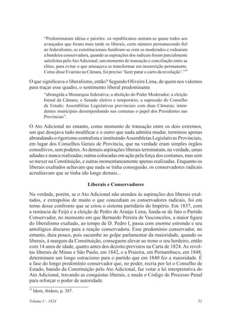 51Volume I – 1824
“Predominaram idéias e paixões: os republicanos uniram-se quase todos aos
avançados que foram mais tarde os liberais, certo número permanecendo fiel
ao federalismo; os constitucionais fundiram-se com os moderados e rodearam
a bandeira conservadora, quando as aspirações dos radicais foram parcialmente
satisfeitas peloAtoAdicional, um momento de transação e conciliação entre as
elites, para evitar o que ameaçava se transformar em insurreição permanente.
Como disse Evaristo na Câmara, foi preciso ‘fazer parar o carro da revolução’.”34
O que significava o liberalismo, então? Segundo Oliveira Lima, de quem nos valemos
para traçar esse quadro, o sentimento liberal predominante
“abrangida a Monarquia federativa; a abolição do Poder Moderador; a eleição
bienal da Câmara; o Senado eletivo e temporário; a supressão do Conselho
de Estado; Assembléias Legislativas provinciais com duas Câmaras; inten-
dentes municipais desempenhando nas comunas o papel dos Presidentes nas
Províncias”.
O Ato Adicional no entanto, como momento de transação entre os dois extremos,
um que desejava tudo modificar e o outro que nada admitia mudar, terminou apenas
abrandando o rigorismo centralista e instituindoAssembleias Legislativas Provinciais,
em lugar dos Conselhos Gerais de Província, que na verdade eram simples órgãos
consultivos, sem poderes.As demais aspirações liberais terminaram, na verdade, umas
adiadas e nunca realizadas; outras colocadas em ação pela força dos costumes, mas sem
se mexer na Constituição, e outras momentaneamente apenas realizadas. Enquanto os
liberais exaltados achavam que nada se tinha conseguido, os conservadores radicais
acreditavam que se tinha ido longe demais...
Liberais e Conservadores
Na verdade, porém, se o Ato Adicional não atendeu às aspirações dos liberais exal-
tados, e extrapolou de muito o que concediam os conservadores radicais, foi em
torno desse confronto que se criou o sistema partidário do Império. Em 1837, com
a renúncia de Feijó e a eleição de Pedro de Araújo Lima, funda-se de fato o Partido
Conservador, no momento em que Bernardo Pereira de Vasconcelos, a maior figura
do liberalismo exaltado, ao tempo de D. Pedro I, passa com enorme estrondo e seu
antológico discurso para a reação conservadora. Esse predomínio conservador, no
entanto, dura pouco, pois sucumbe ao golpe parlamentar da maioridade, quando os
liberais, à margem da Constituição, conseguem elevar ao trono o seu herdeiro, então
com 14 anos de idade, quatro antes dos dezoito previstos na Carta de 1824. As revol-
tas liberais de Minas e São Paulo, em 1842, e a Praieira, em Pernambuco, em 1848,
determinam um longo ostracismo para o partido que em 1840 fez a maioridade. É
a fase do longo predomínio conservador que, no poder, recria por lei o Conselho de
Estado, banido da Constituição pelo Ato Adicional, faz votar a lei interpretativa do
Ato Adicional, travando as conquistas liberais, e muda o Código de Processo Penal
para reforçar o poder de autoridade.
34
Idem, ibidem, p. 387.
 